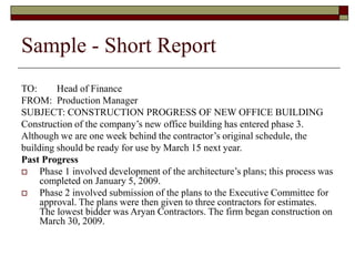Sample - Short Report
TO: Head of Finance
FROM: Production Manager
SUBJECT: CONSTRUCTION PROGRESS OF NEW OFFICE BUILDING
Construction of the company’s new office building has entered phase 3.
Although we are one week behind the contractor’s original schedule, the
building should be ready for use by March 15 next year.
Past Progress
 Phase 1 involved development of the architecture’s plans; this process was
completed on January 5, 2009.
 Phase 2 involved submission of the plans to the Executive Committee for
approval. The plans were then given to three contractors for estimates.
The lowest bidder was Aryan Contractors. The firm began construction on
March 30, 2009.
 