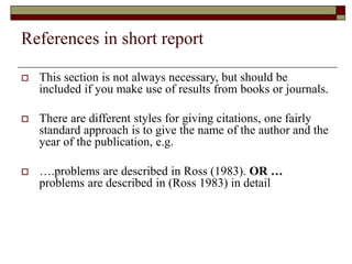 References in short report
 This section is not always necessary, but should be
included if you make use of results from books or journals.
 There are different styles for giving citations, one fairly
standard approach is to give the name of the author and the
year of the publication, e.g.
 ….problems are described in Ross (1983). OR …
problems are described in (Ross 1983) in detail
 