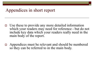 Appendices in short report
 Use these to provide any more detailed information
which your readers may need for reference - but do not
include key data which your readers really need in the
main body of the report.
 Appendices must be relevant and should be numbered
so they can be referred to in the main body.
 