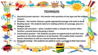 TECHNIQUES
1. Question/answer exercise – the teacher asks questions of any type and the student
answers.
2. Dictation – the teacher chooses a grade-appropriate passage and reads it aloud.
3. Reading aloud – the students take turn reading sections of a passage, play or a
dialogue aloud.
4. Student self-correction – when a student makes a mistake the teacher offers
him/her a second chance by giving a choice.
5. Conversation practice – the students are given an opportunity to ask their own
questions to the other students or to the teacher. This enables both a teacher-
learner interaction as well as a learner-learner interaction.
6. Paragraph writing – the students are asked to write a passage in their own words.
 