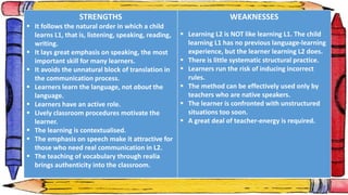 STRENGTHS
 It follows the natural order in which a child
learns L1, that is, listening, speaking, reading,
writing.
 It lays great emphasis on speaking, the most
important skill for many learners.
 It avoids the unnatural block of translation in
the communication process.
 Learners learn the language, not about the
language.
 Learners have an active role.
 Lively classroom procedures motivate the
learner.
 The learning is contextualised.
 The emphasis on speech make it attractive for
those who need real communication in L2.
 The teaching of vocabulary through realia
brings authenticity into the classroom.
WEAKNESSES
 Learning L2 is NOT like learning L1. The child
learning L1 has no previous language-learning
experience, but the learner learning L2 does.
 There is little systematic structural practice.
 Learners run the risk of inducing incorrect
rules.
 The method can be effectively used only by
teachers who are native speakers.
 The learner is confronted with unstructured
situations too soon.
 A great deal of teacher-energy is required.
 