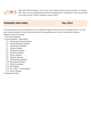 1. Non-serious diseases
2. Serious diseases - Respondents
2.1. Female gynecological diseases
2.2. Male gynecological diseases
2.3. Cardiovascular diseases
2.4. Osseous diseases
2.5. Respiratory diseases
2.6. Infectious diseases
2.7. Allergic diseases
2.8. Digestive diseases
2.9. Dermatological diseases
2.10. Neurological diseases
2.11. Endocrine diseases
2.12. Eye diseases
2.13. Ear - Nose - Throat diseases
2.14. Cancer diseases
3. Respondent Profile
W&S Joint Stock Company is one of top online market research service providers in Vietnam.
Since 2011, we have established our actively managed panel "Vinaresearch" and it has reached
the number of over 139,974 members in January 2014.
DISEASES SUB-PANEL May 2014
The diseases sub-panel was conducted on 5,716 respondents aged 16 and over from Vinaresearch panel. This sub-
panel reports diseases (normal and abnormal) that the respondents as well as their relatives had last year.
Statistical results go through:
 