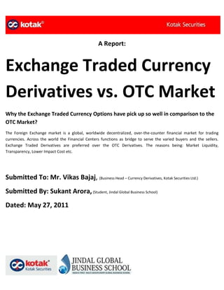 A Report:


Exchange Traded Currency
Derivatives vs. OTC Market
Why the Exchange Traded Currency Options have pick up so well in comparison to the
OTC Market?
The Foreign Exchange market is a global, worldwide decentralized, over-the-counter financial market for trading
currencies. Across the world the Financial Centers functions as bridge to serve the varied buyers and the sellers.
Exchange Traded Derivatives are preferred over the OTC Derivatives. The reasons being: Market Liquidity,
Transparency, Lower Impact Cost etc.




Submitted To: Mr. Vikas Bajaj, (Business Head – Currency Derivatives, Kotak Securities Ltd.)
Submitted By: Sukant Arora, (Student, Jindal Global Business School)
Dated: May 27, 2011
 