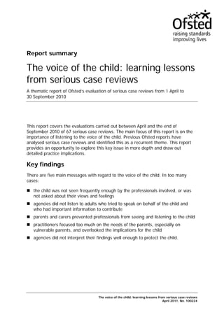 Report summary

The voice of the child: learning lessons
from serious case reviews
A thematic report of Ofsted’s evaluation of serious case reviews from 1 April to
30 September 2010




This report covers the evaluations carried out between April and the end of
September 2010 of 67 serious case reviews. The main focus of this report is on the
importance of listening to the voice of the child. Previous Ofsted reports have
analysed serious case reviews and identified this as a recurrent theme. This report
provides an opportunity to explore this key issue in more depth and draw out
detailed practice implications.

Key findings
There are five main messages with regard to the voice of the child. In too many
cases:

   the child was not seen frequently enough by the professionals involved, or was
   not asked about their views and feelings
   agencies did not listen to adults who tried to speak on behalf of the child and
   who had important information to contribute
   parents and carers prevented professionals from seeing and listening to the child
   practitioners focused too much on the needs of the parents, especially on
   vulnerable parents, and overlooked the implications for the child
   agencies did not interpret their findings well enough to protect the child.




                                    The voice of the child: learning lessons from serious case reviews
                                                                                April 2011, No. 100224
 