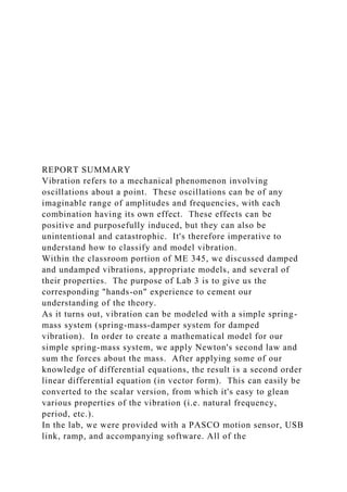 REPORT SUMMARY
Vibration refers to a mechanical phenomenon involving
oscillations about a point. These oscillations can be of any
imaginable range of amplitudes and frequencies, with each
combination having its own effect. These effects can be
positive and purposefully induced, but they can also be
unintentional and catastrophic. It's therefore imperative to
understand how to classify and model vibration.
Within the classroom portion of ME 345, we discussed damped
and undamped vibrations, appropriate models, and several of
their properties. The purpose of Lab 3 is to give us the
corresponding "hands-on" experience to cement our
understanding of the theory.
As it turns out, vibration can be modeled with a simple spring-
mass system (spring-mass-damper system for damped
vibration). In order to create a mathematical model for our
simple spring-mass system, we apply Newton's second law and
sum the forces about the mass. After applying some of our
knowledge of differential equations, the result is a second order
linear differential equation (in vector form). This can easily be
converted to the scalar version, from which it's easy to glean
various properties of the vibration (i.e. natural frequency,
period, etc.).
In the lab, we were provided with a PASCO motion sensor, USB
link, ramp, and accompanying software. All of the
 