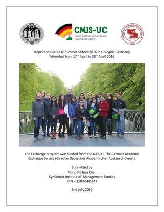Report on CMIS-UC Summer School 2016 in Cologne, Germany
Attended from 17th
April to 30th
April 2016
The Exchange program was funded from the DAAD - The German Academic
Exchange Service (German Deutscher Akademischer Austauschdienst).
Submitted by
Mohd Nafees Khan
Symbiosis Institute of Management Studies
PRN – 15020441147
2nd July 2016
 