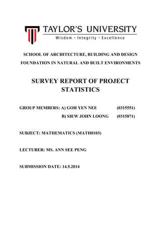 SCHOOL OF ARCHITECTURE, BUILDING AND DESIGN
FOUNDATION IN NATURAL AND BUILT ENVIRONMENTS
SURVEY REPORT OF PROJECT
STATISTICS
GROUP MEMBERS: A) GOH YEN NEE (0315551)
B) SIEW JOHN LOONG (0315871)
SUBJECT: MATHEMATICS (MATH0103)
LECTURER: MS. ANN SEE PENG
SUBMISSION DATE: 14.5.2014
 