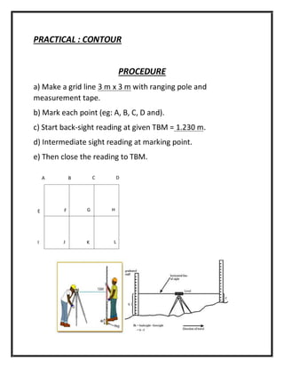 PRACTICAL : CONTOUR
PROCEDURE
a) Make a grid line 3 m x 3 m with ranging pole and
measurement tape.
b) Mark each point (eg: A, B, C, D and).
c) Start back-sight reading at given TBM = 1.230 m.
d) Intermediate sight reading at marking point.
e) Then close the reading to TBM.
A B C D
E F G H
I J K L
 
