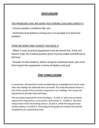 DISCUSSION
THE PROBLEMS THAT WE WERE FACE DURING LEVELLING SURVEY IS
- Unsure weather conditions like rain
- Automatic level battery running out is an example of a technical
problem
STEPS WE WERE TAKE TO BEAT THIS ISSUE IS
- When it rains, practical equipment must be stored first. If the rain
doesn't stop, the marked position point must be stable and difficult to
fall from
- Provide an extra battery, before using the automatic level, you must
first inspect the equipment in terms of battery and such
THE CONCLUSION
In conclusion, the practical results we obtained are acceptable and can be used
after the readings we obtained were corrected. The wind disturbance factor is
one of the causes of the correction required on our readings. This causes the
equipment to provide inaccurate data.
The correction required for series leveling is - 0.1315 m, while the correction
required for long section, cross section, and contour is - 0.0105 m. The final
reduce level (rl) for the leveling series is 14.556 m, while the long and cross
section contour is 13.832 m. According to the graph we created, the land we
analysed has an unequal land area.
 
