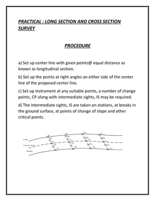 PRACTICAL : LONG SECTION AND CROSS SECTION
SURVEY
PROCEDURE
a) Set up center line with given points@ equal distance as
known as longitudinal section.
b) Set up the points at right angles on either side of the center
line of the proposed center line.
c) Set up instrument at any suitable points, a number of change
points, CP along with intermediate sights, IS may be required.
d) The intermediate sights, IS are taken on stations, at breaks in
the ground surface, at points of change of slope and other
critical points.
 
