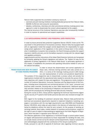 46 | external stakeholders | CUSTOMERS




                    Telecom Italia supported the conciliation activity by means of:
                    •	 seminars and joint training initiatives involving dedicated personnel from Telecom Italia,
                       AGCOM, Co.Re.Com and consumer associations;
                    •	 debates, conferences, interviews and other promotional activities involving senior man-
                       agement in order to disseminate the correct cultural approach to the subject.
                    The internal structure of the Customer Operations area was also consequently modified
                    in order to improve its operational and support capabilities.



                    1.10 Safeguarding privacy and personal data protection

                  In order to ensure personal data protection (Legislative Decree 193/03, known as the “Pri-
                  vacy Code) in the performance of its business activities, Telecom Italia has equipped itself
                  with an organisation model that assigns central departments the responsibility for super-
                  vising correct application of the regulations in this sector at Group level. In this context,
                  when it establishes or acquires new companies, the Parent Company provides the support
                  required to identify and carry out the formalities required to comply with the relevant legal
                  and regulatory provisions.
                  Legal provisions and the instructions of the Italian Data Protection Authority are transposed
                  by constantly updating the Group's regulations and policies. The “System of rules for the
                  application of privacy regulations in the Telecom Italia Group” is particularly significant in
                  this respect. It establishes the provisions and operating instructions needed to carry out
                  the relevant formalities.
                                           In order to ensure the dissemination and correct application of
PRIVACY ISSUES HAVE BEEN THE SUBJECT these rules, intensive training activities were also carried out in
      OF A WIDE TRAINING PROGRAMME 2011, in a series of 42 meetings involving around 1,400 manag-
                                           ers and representatives of central and peripheral departments.
                  The purpose of this programme was to disseminate a privacy culture and provide the
                  organisations involved with the operational tools needed to reconcile the pursuit of busi-
                  ness objectives with respect for laws and regulations. This programme mainly involved a
                  number of Customer Operations, Consumer, Business and Top departments of the Com-
                  pany, including some outsourcers and commercial partners in the “push” consumer and
                  business sales channels, focusing also on their Sales departments. Additional special-
                  ised activities related to the processing of telephone and electronic data transmission
                  traffic and the procedures for verifying personal data security measures.
                  During the course of 2011, Group policies regulating the technical requirements regard-
                  ing the security of IT systems that handle personal data were also reviewed amongst oth-
                  ers.
                  With regard to the handling of customers' personal data, Telecom Italia performed the
                  technical and procedural adjustments required to implement telephone marketing cam-
                  paigns in accordance with the new legal requirements (Law 166/2009 and Presidential
                  Decree 178/2010), which allow all users listed in the directory of subscribers to be con-
                  tacted by telephone without the need for prior consent, for the purpose of sending ad-
                  vertising material, direct sales, market research or business communications, subject to
                  the right of users to object to telemarketing by registering on the Public Register of Objec-
                  tions, which has been in operation since February 1, 2011.
                  The effective application of the regulations is monitored through a control system based
                  on regular self-assessment procedures by those responsible for handling the data, and
                  on sample checks carried out by the relevant central departments, based on procedures
                  and methodologies prepared with the contribution of the Group’s auditing firm.
                  Finally, pursuant to rule 26 of appendix B (technical rules regarding minimum security
 