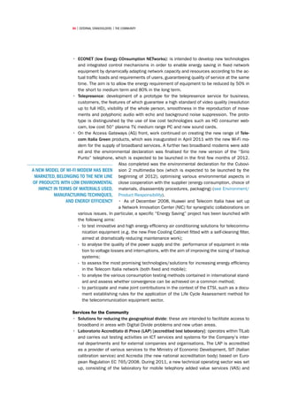 86 | external stakeholders | the community




                   •	 ECONET (low Energy COnsumption NETworks): is intended to develop new technologies
                      and integrated control mechanisms in order to enable energy saving in fixed network
                      equipment by dynamically adapting network capacity and resources according to the ac-
                      tual traffic loads and requirements of users, guaranteeing quality of service at the same
                      time. The aim is to allow the energy requirement of equipment to be reduced by 50% in
                      the short to medium term and 80% in the long term.
                   •	 Telepresence: development of a prototype for the telepresence service for business,
                      customers, the features of which guarantee a high standard of video quality (resolution
                      up to full HD), visibility of the whole person, smoothness in the reproduction of move-
                      ments and polyphonic audio with echo and background noise suppression. The proto-
                      type is distinguished by the use of low cost technologies such as HD consumer web-
                      cam, low cost 50” plasma TV, medium range PC and new sound cards.
                   •	 On the Access Gateways (AG) front, work continued on creating the new range of Tele-
                      com Italia Green products, which was inaugurated in April 2011 with the new Wi-Fi mo-
                      dem for the supply of broadband services. A further two broadband modems were add-
                      ed and the environmental declaration was finalised for the new version of the “Sirio
                      Punto” telephone, which is expected to be launched in the first few months of 2012.
                                             Also completed was the environmental declaration for the Cubovi-
A NEW MODEL OF WI-FI MODEM HAS BEEN sion 2 multimedia box (which is expected to be launched by the
 MARKETED, BELONGING TO THE NEW LINE beginning of 2012), optimising various environmental aspects in
OF PRODUCTS WITH LOW ENVIRONMENTAL close cooperation with the supplier (energy consumption, choice of
   IMPACT IN TERMS OF MATERIALS USED, materials, disassembly procedures, packaging) (see Environment/
          MANUFACTURING TECHNIQUES, Product Responsibility).
                AND ENERGY EFFICIENCY •	 As of December 2008, Huawei and Telecom Italia have set up
                                             a Network Innovation Center (NIC) for synergistic collaborations on
                      various issues. In particular, a specific “Energy Saving” project has been launched with
                      the following aims:
                      ›› to test innovative and high energy efficiency air conditioning solutions for telecommu-
                         nication equipment (e.g. the new Free Cooling Cabinet fitted with a self-cleaning filter,
                         aimed at dramatically reducing maintenance work);
                      ›› to analyse the quality of the power supply and the performance of equipment in rela-
                         tion to voltage losses and interruptions, with the aim of improving the sizing of backup
                         systems;
                      ›› to assess the most promising technologies/solutions for increasing energy efficiency
                         in the Telecom Italia network (both fixed and mobile);
                      ›› to analyse the various consumption testing methods contained in international stand-
                         ard and assess whether convergence can be achieved on a common method;
                      ›› to participate and make joint contributions in the context of the ETSI, such as a docu-
                         ment establishing rules for the application of the Life Cycle Assessment method for
                         the telecommunication equipment sector.

                     Services for the Community
                     •	 Solutions for reducing the geographical divide: these are intended to facilitate access to
                        broadband in areas with Digital Divide problems and new urban areas.
                     •	 Laboratorio Accreditato di Prova (LAP) [accredited test laboratory]: operates within TILab
                        and carries out testing activities on ICT services and systems for the Company's inter-
                        nal departments and for external companies and organisations. The LAP is accredited
                        as a provider of various services to the Ministry of Economic Development, SIT (Italian
                        calibration service) and Accredia (the new national accreditation body) based on Euro-
                        pean Regulation EC 765/2008. During 2011, a new technical operating sector was set
                        up, consisting of the laboratory for mobile telephony added value services (VAS) and
 