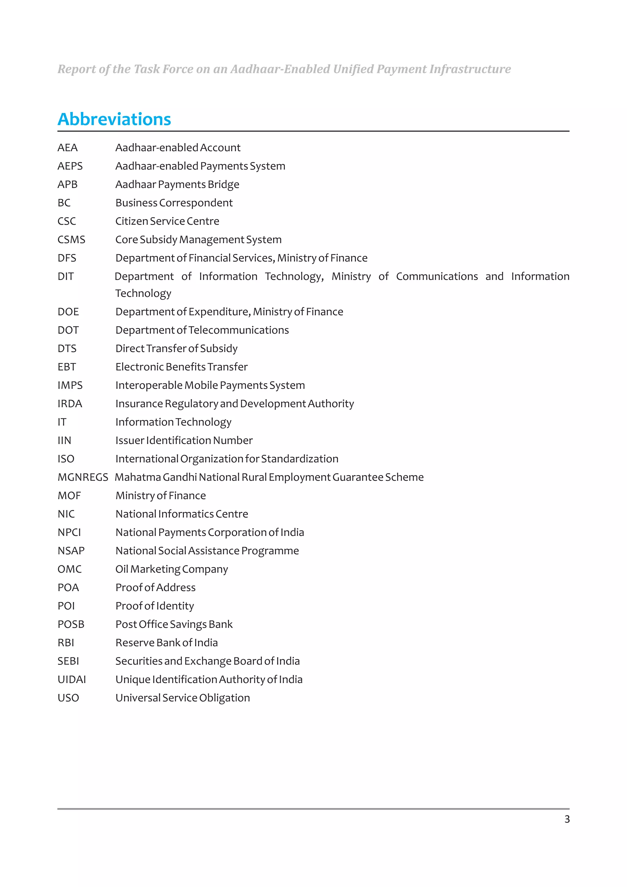 Report of the Task Force on an Aadhaar-Enabled Unified Payment Infrastructure



Abbreviations
AEA       Aadhaar-enabled Account
AEPS      Aadhaar-enabled Payments System
APB       Aadhaar Payments Bridge
BC        Business Correspondent
CSC       Citizen Service Centre
CSMS      Core Subsidy Management System
DFS       Department of Financial Services, Ministry of Finance
DIT       Department of Information Technology, Ministry of Communications and Information
          Technology
DOE       Department of Expenditure, Ministry of Finance
DOT       Department of Telecommunications
DTS       Direct Transfer of Subsidy
EBT       Electronic Benefits Transfer
IMPS      Interoperable Mobile Payments System
IRDA      Insurance Regulatory and Development Authority
IT        Information Technology
IIN       Issuer Identification Number
ISO       International Organization for Standardization
MGNREGS Mahatma Gandhi National Rural Employment Guarantee Scheme
MOF       Ministry of Finance
NIC       National Informatics Centre
NPCI      National Payments Corporation of India
NSAP      National Social Assistance Programme
OMC       Oil Marketing Company
POA       Proof of Address
POI       Proof of Identity
POSB      Post Office Savings Bank
RBI       Reserve Bank of India
SEBI      Securities and Exchange Board of India
UIDAI     Unique Identification Authority of India
USO       Universal Service Obligation




                                                                                         3
 