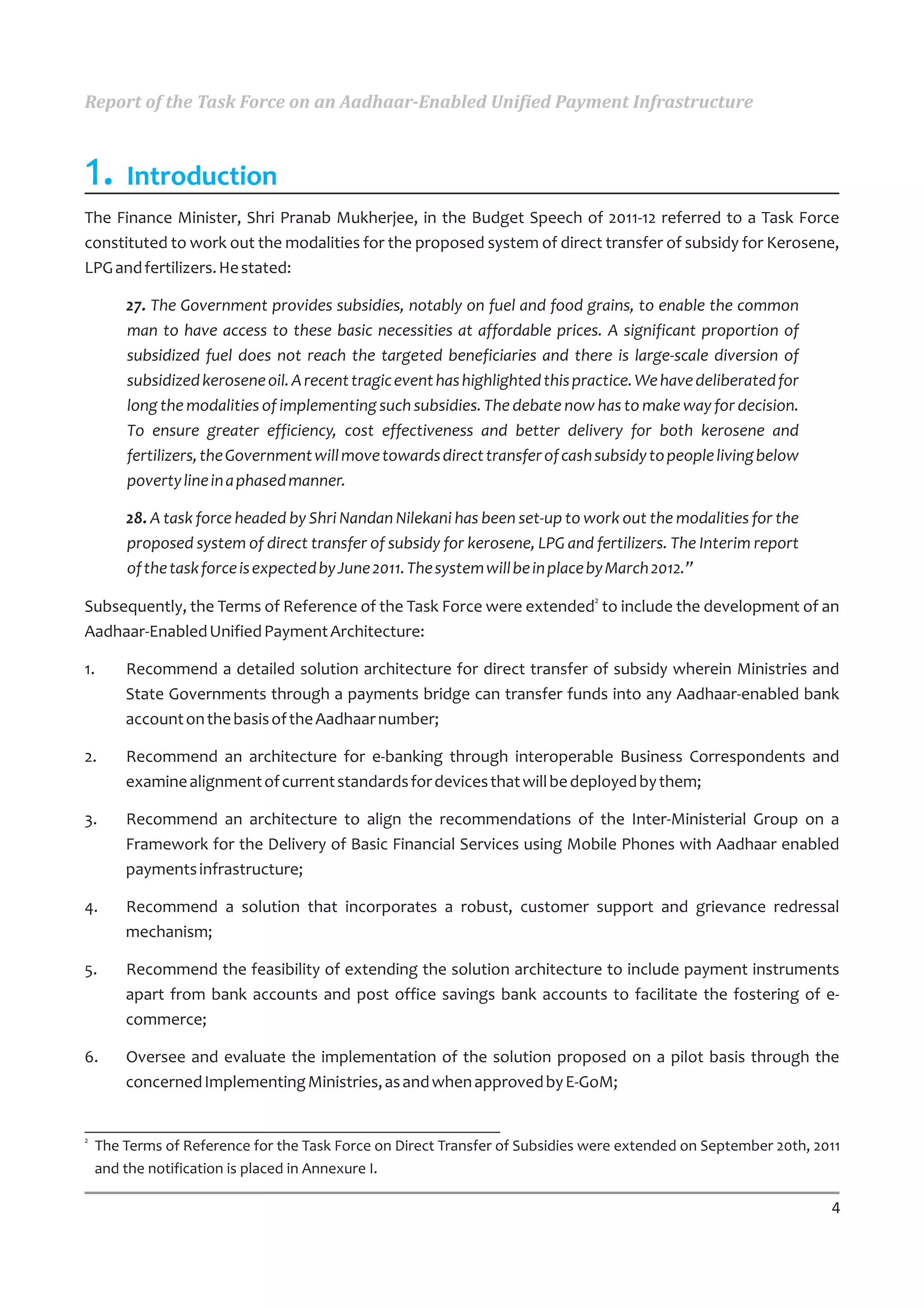 Report of the Task Force on an Aadhaar-Enabled Unified Payment Infrastructure



1. Introduction
The Finance Minister, Shri Pranab Mukherjee, in the Budget Speech of 2011-12 referred to a Task Force
constituted to work out the modalities for the proposed system of direct transfer of subsidy for Kerosene,
LPG and fertilizers. He stated:

        27. The Government provides subsidies, notably on fuel and food grains, to enable the common
        man to have access to these basic necessities at affordable prices. A significant proportion of
        subsidized fuel does not reach the targeted beneficiaries and there is large-scale diversion of
        subsidized kerosene oil. A recent tragic event has highlighted this practice. We have deliberated for
        long the modalities of implementing such subsidies. The debate now has to make way for decision.
        To ensure greater efficiency, cost effectiveness and better delivery for both kerosene and
        fertilizers, the Government will move towards direct transfer of cash subsidy to people living below
        poverty line in a phased manner.

        28. A task force headed by Shri Nandan Nilekani has been set-up to work out the modalities for the
        proposed system of direct transfer of subsidy for kerosene, LPG and fertilizers. The Interim report
        of the task force is expected by June 2011. The system will be in place by March 2012.”
                                                                              2
Subsequently, the Terms of Reference of the Task Force were extended to include the development of an
Aadhaar-Enabled Unified Payment Architecture:

1.      Recommend a detailed solution architecture for direct transfer of subsidy wherein Ministries and
        State Governments through a payments bridge can transfer funds into any Aadhaar-enabled bank
        account on the basis of the Aadhaar number;

2.      Recommend an architecture for e-banking through interoperable Business Correspondents and
        examine alignment of current standards for devices that will be deployed by them;

3.      Recommend an architecture to align the recommendations of the Inter-Ministerial Group on a
        Framework for the Delivery of Basic Financial Services using Mobile Phones with Aadhaar enabled
        payments infrastructure;

4.      Recommend a solution that incorporates a robust, customer support and grievance redressal
        mechanism;

5.      Recommend the feasibility of extending the solution architecture to include payment instruments
        apart from bank accounts and post office savings bank accounts to facilitate the fostering of e-
        commerce;

6.      Oversee and evaluate the implementation of the solution proposed on a pilot basis through the
        concerned Implementing Ministries, as and when approved by E-GoM;


2
    The Terms of Reference for the Task Force on Direct Transfer of Subsidies were extended on September 20th, 2011
    and the notification is placed in Annexure I.

                                                                                                                 4
 