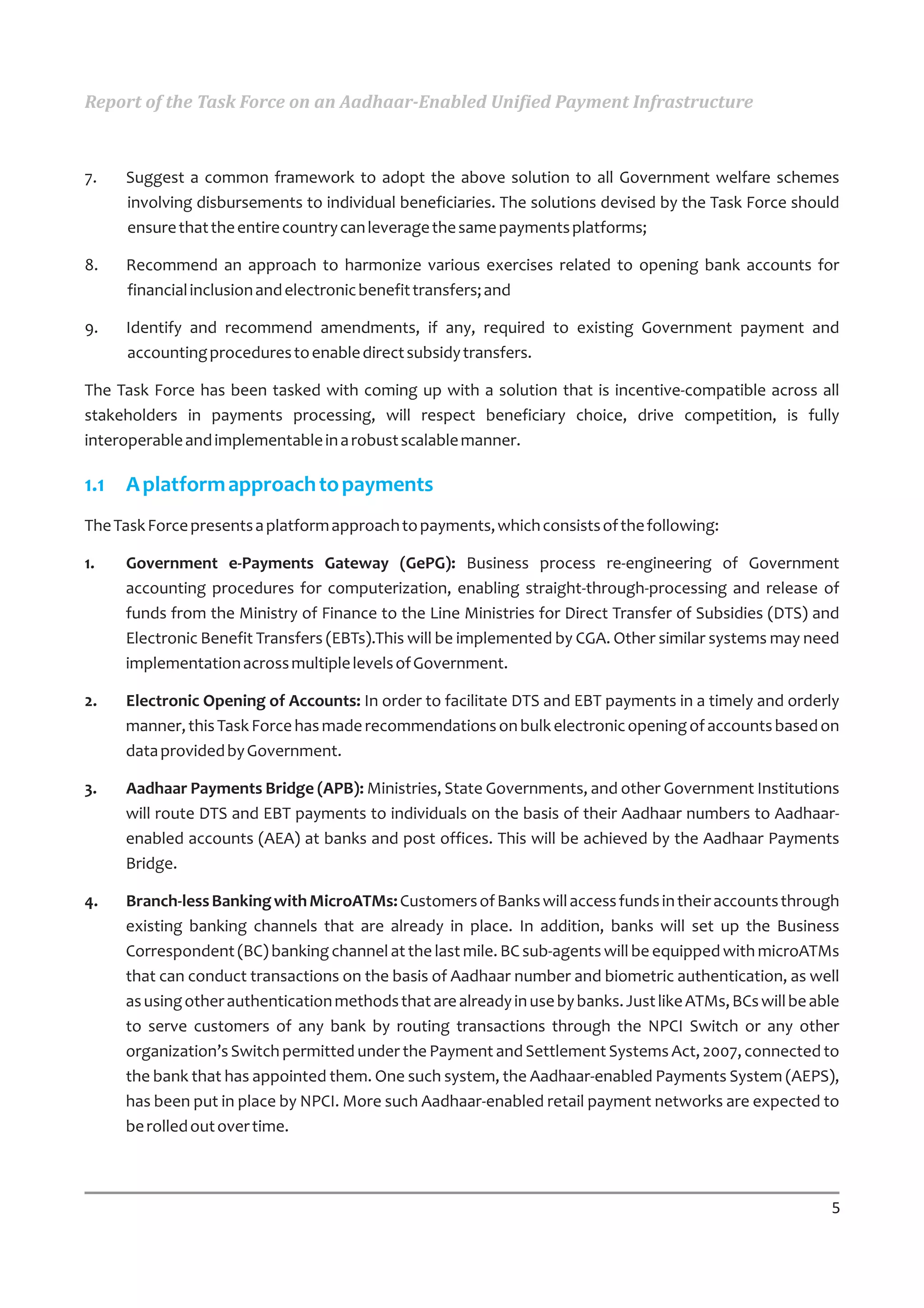 Report of the Task Force on an Aadhaar-Enabled Unified Payment Infrastructure



7.   Suggest a common framework to adopt the above solution to all Government welfare schemes
     involving disbursements to individual beneficiaries. The solutions devised by the Task Force should
     ensure that the entire country can leverage the same payments platforms;

8.   Recommend an approach to harmonize various exercises related to opening bank accounts for
     financial inclusion and electronic benefit transfers; and

9.   Identify and recommend amendments, if any, required to existing Government payment and
     accounting procedures to enable direct subsidy transfers.

The Task Force has been tasked with coming up with a solution that is incentive-compatible across all
stakeholders in payments processing, will respect beneficiary choice, drive competition, is fully
interoperable and implementable in a robust scalable manner.

1.1 A platform approach to payments
The Task Force presents a platform approach to payments, which consists of the following:

1.   Government e-Payments Gateway (GePG): Business process re-engineering of Government
     accounting procedures for computerization, enabling straight-through-processing and release of
     funds from the Ministry of Finance to the Line Ministries for Direct Transfer of Subsidies (DTS) and
     Electronic Benefit Transfers (EBTs).This will be implemented by CGA. Other similar systems may need
     implementation across multiple levels of Government.

2.   Electronic Opening of Accounts: In order to facilitate DTS and EBT payments in a timely and orderly
     manner, this Task Force has made recommendations on bulk electronic opening of accounts based on
     data provided by Government.

3.   Aadhaar Payments Bridge (APB): Ministries, State Governments, and other Government Institutions
     will route DTS and EBT payments to individuals on the basis of their Aadhaar numbers to Aadhaar-
     enabled accounts (AEA) at banks and post offices. This will be achieved by the Aadhaar Payments
     Bridge.

4.   Branch-less Banking with MicroATMs: Customers of Banks will access funds in their accounts through
     existing banking channels that are already in place. In addition, banks will set up the Business
     Correspondent (BC) banking channel at the last mile. BC sub-agents will be equipped with microATMs
     that can conduct transactions on the basis of Aadhaar number and biometric authentication, as well
     as using other authentication methods that are already in use by banks. Just like ATMs, BCs will be able
     to serve customers of any bank by routing transactions through the NPCI Switch or any other
     organization’s Switch permitted under the Payment and Settlement Systems Act, 2007, connected to
     the bank that has appointed them. One such system, the Aadhaar-enabled Payments System (AEPS),
     has been put in place by NPCI. More such Aadhaar-enabled retail payment networks are expected to
     be rolled out over time.



                                                                                                           5
 