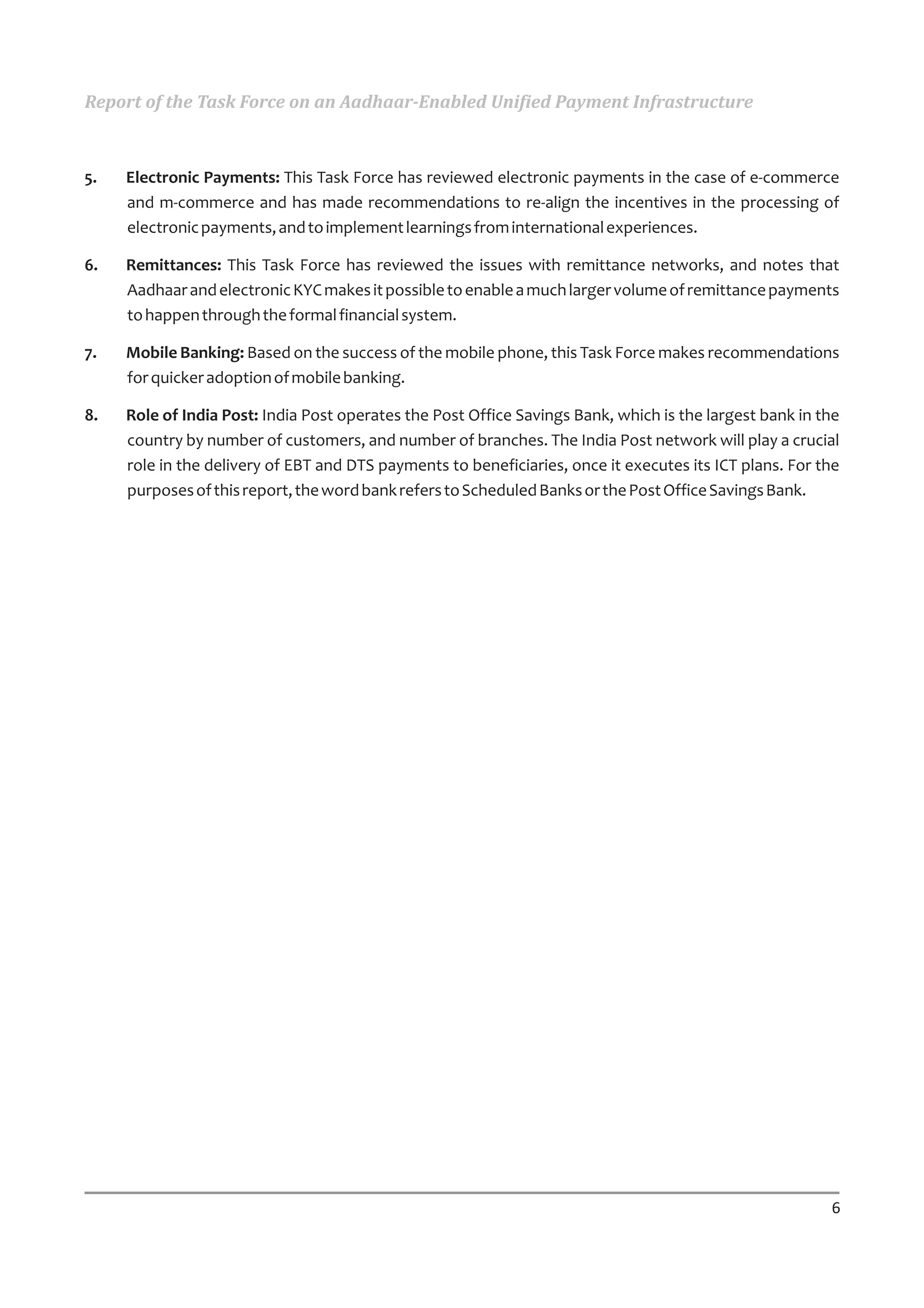 Report of the Task Force on an Aadhaar-Enabled Unified Payment Infrastructure



5.   Electronic Payments: This Task Force has reviewed electronic payments in the case of e-commerce
     and m-commerce and has made recommendations to re-align the incentives in the processing of
     electronic payments, and to implement learnings from international experiences.

6.   Remittances: This Task Force has reviewed the issues with remittance networks, and notes that
     Aadhaar and electronic KYC makes it possible to enable a much larger volume of remittance payments
     to happen through the formal financial system.

7.   Mobile Banking: Based on the success of the mobile phone, this Task Force makes recommendations
     for quicker adoption of mobile banking.

8.   Role of India Post: India Post operates the Post Office Savings Bank, which is the largest bank in the
     country by number of customers, and number of branches. The India Post network will play a crucial
     role in the delivery of EBT and DTS payments to beneficiaries, once it executes its ICT plans. For the
     purposes of this report, the word bank refers to Scheduled Banks or the Post Office Savings Bank.




                                                                                                         6
 