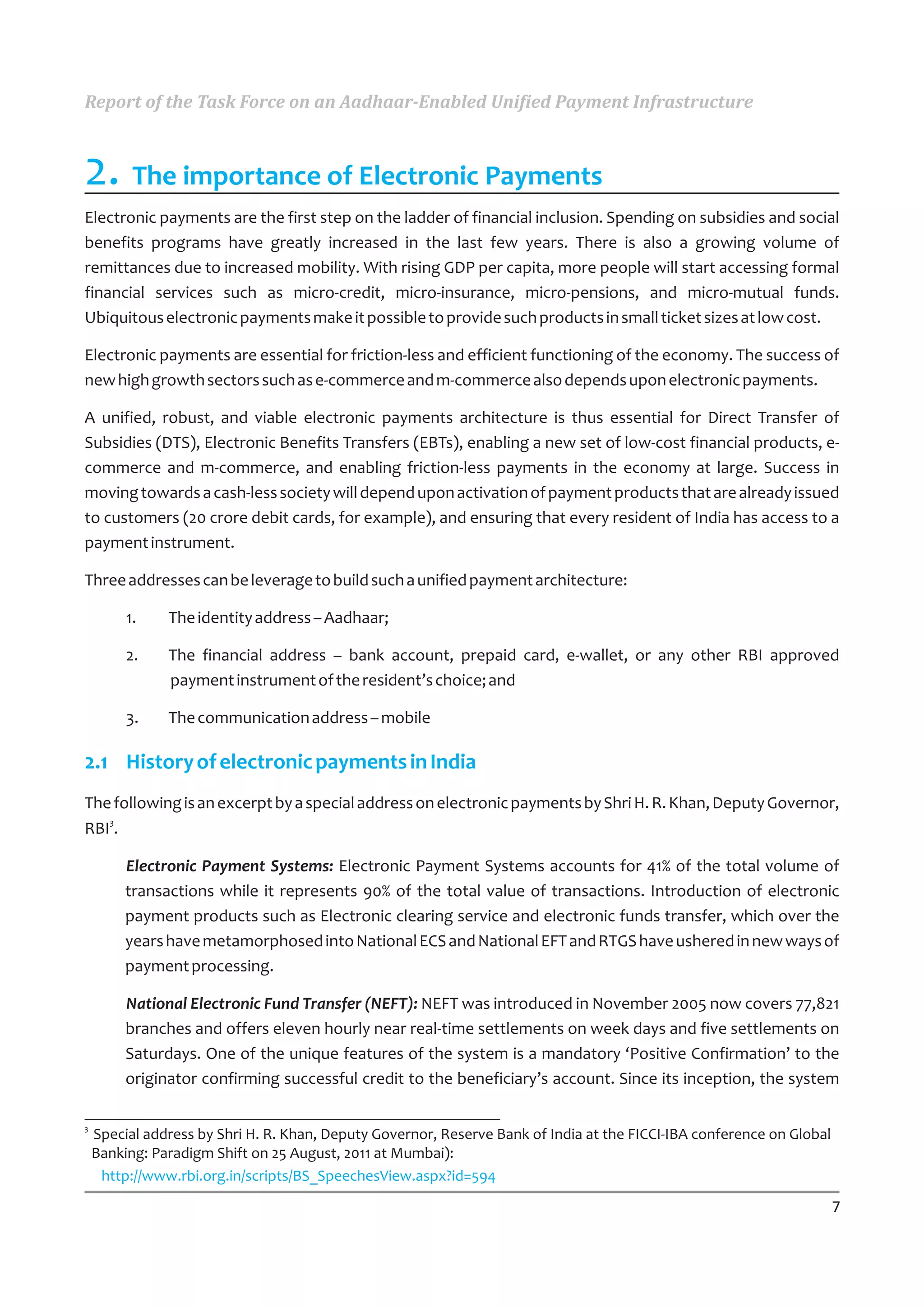 Report of the Task Force on an Aadhaar-Enabled Unified Payment Infrastructure



2. The importance of Electronic Payments
Electronic payments are the first step on the ladder of financial inclusion. Spending on subsidies and social
benefits programs have greatly increased in the last few years. There is also a growing volume of
remittances due to increased mobility. With rising GDP per capita, more people will start accessing formal
financial services such as micro-credit, micro-insurance, micro-pensions, and micro-mutual funds.
Ubiquitous electronic payments make it possible to provide such products in small ticket sizes at low cost.

Electronic payments are essential for friction-less and efficient functioning of the economy. The success of
new high growth sectors such as e-commerce and m-commerce also depends upon electronic payments.

A unified, robust, and viable electronic payments architecture is thus essential for Direct Transfer of
Subsidies (DTS), Electronic Benefits Transfers (EBTs), enabling a new set of low-cost financial products, e-
commerce and m-commerce, and enabling friction-less payments in the economy at large. Success in
moving towards a cash-less society will depend upon activation of payment products that are already issued
to customers (20 crore debit cards, for example), and ensuring that every resident of India has access to a
payment instrument.

Three addresses can be leverage to build such a unified payment architecture:

         1.    The identity address – Aadhaar;

         2.    The financial address – bank account, prepaid card, e-wallet, or any other RBI approved
               payment instrument of the resident’s choice; and

         3.    The communication address – mobile

2.1 History of electronic payments in India
The following is an excerpt by a special address on electronic payments by Shri H. R. Khan, Deputy Governor,
   3
RBI .

         Electronic Payment Systems: Electronic Payment Systems accounts for 41% of the total volume of
         transactions while it represents 90% of the total value of transactions. Introduction of electronic
         payment products such as Electronic clearing service and electronic funds transfer, which over the
         years have metamorphosed into National ECS and National EFT and RTGS have ushered in new ways of
         payment processing.

         National Electronic Fund Transfer (NEFT): NEFT was introduced in November 2005 now covers 77,821
         branches and offers eleven hourly near real-time settlements on week days and five settlements on
         Saturdays. One of the unique features of the system is a mandatory ‘Positive Confirmation’ to the
         originator confirming successful credit to the beneficiary’s account. Since its inception, the system

3
    Special address by Shri H. R. Khan, Deputy Governor, Reserve Bank of India at the FICCI-IBA conference on Global
    Banking: Paradigm Shift on 25 August, 2011 at Mumbai):
     http://www.rbi.org.in/scripts/BS_SpeechesView.aspx?id=594

                                                                                                                       7
 