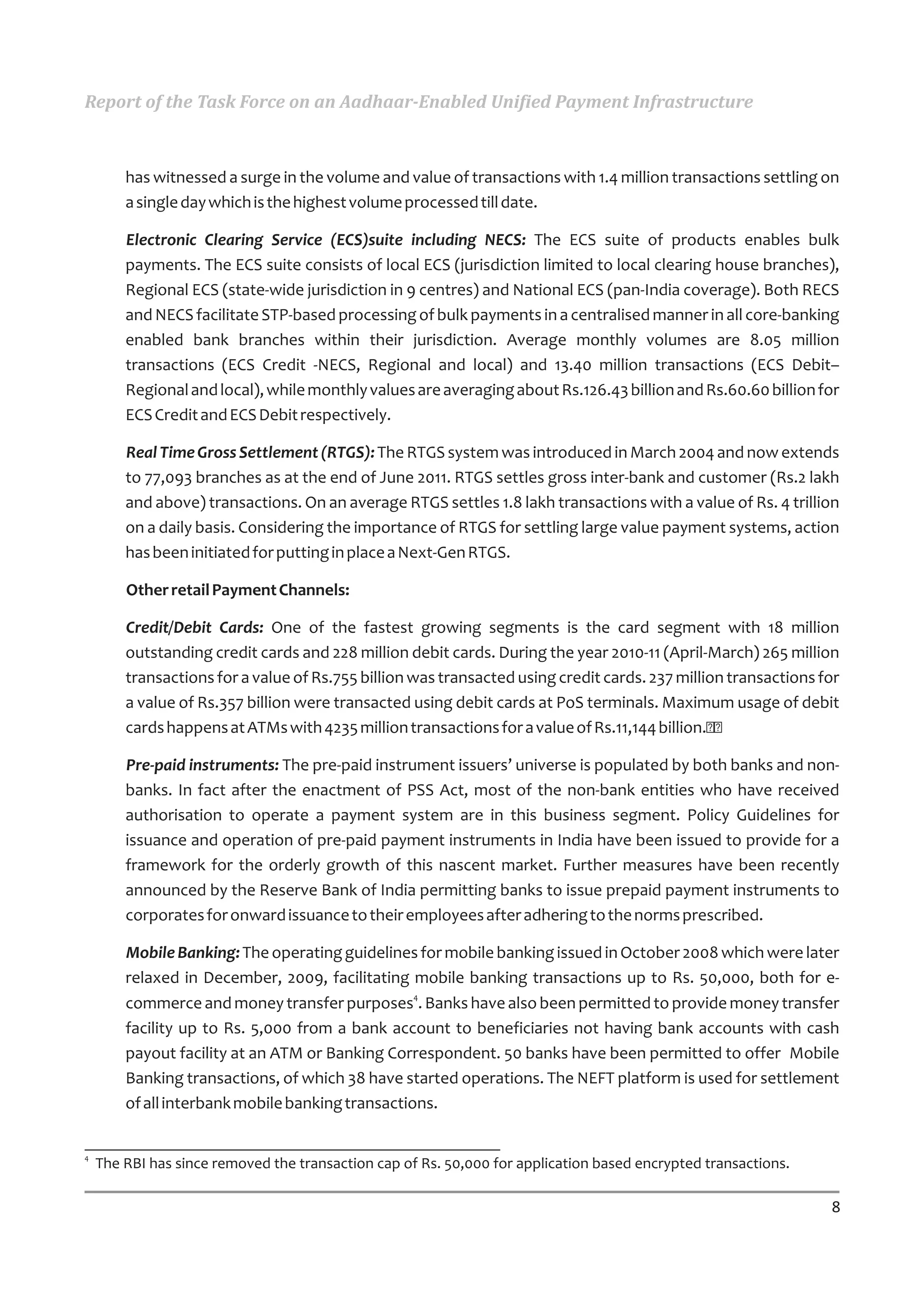 Report of the Task Force on an Aadhaar-Enabled Unified Payment Infrastructure



        has witnessed a surge in the volume and value of transactions with 1.4 million transactions settling on
        a single day which is the highest volume processed till date.

        Electronic Clearing Service (ECS)suite including NECS: The ECS suite of products enables bulk
        payments. The ECS suite consists of local ECS (jurisdiction limited to local clearing house branches),
        Regional ECS (state-wide jurisdiction in 9 centres) and National ECS (pan-India coverage). Both RECS
        and NECS facilitate STP-based processing of bulk payments in a centralised manner in all core-banking
        enabled bank branches within their jurisdiction. Average monthly volumes are 8.05 million
        transactions (ECS Credit -NECS, Regional and local) and 13.40 million transactions (ECS Debit–
        Regional and local), while monthly values are averaging about Rs.126.43 billion and Rs.60.60 billion for
        ECS Credit and ECS Debit respectively.

        Real Time Gross Settlement (RTGS): The RTGS system was introduced in March 2004 and now extends
        to 77,093 branches as at the end of June 2011. RTGS settles gross inter-bank and customer (Rs.2 lakh
        and above) transactions. On an average RTGS settles 1.8 lakh transactions with a value of Rs. 4 trillion
        on a daily basis. Considering the importance of RTGS for settling large value payment systems, action
        has been initiated for putting in place a Next-Gen RTGS.

        Other retail Payment Channels:

        Credit/Debit Cards: One of the fastest growing segments is the card segment with 18 million
        outstanding credit cards and 228 million debit cards. During the year 2010-11 (April-March) 265 million
        transactions for a value of Rs.755 billion was transacted using credit cards. 237 million transactions for
        a value of Rs.357 billion were transacted using debit cards at PoS terminals. Maximum usage of debit
        cards happens at ATMs with 4235 million transactions for a value of Rs.11,144 billion.

        Pre-paid instruments: The pre-paid instrument issuers’ universe is populated by both banks and non-
        banks. In fact after the enactment of PSS Act, most of the non-bank entities who have received
        authorisation to operate a payment system are in this business segment. Policy Guidelines for
        issuance and operation of pre-paid payment instruments in India have been issued to provide for a
        framework for the orderly growth of this nascent market. Further measures have been recently
        announced by the Reserve Bank of India permitting banks to issue prepaid payment instruments to
        corporates for onward issuance to their employees after adhering to the norms prescribed.

        Mobile Banking: The operating guidelines for mobile banking issued in October 2008 which were later
        relaxed in December, 2009, facilitating mobile banking transactions up to Rs. 50,000, both for e-
        commerce and money transfer purposes4. Banks have also been permitted to provide money transfer
        facility up to Rs. 5,000 from a bank account to beneficiaries not having bank accounts with cash
        payout facility at an ATM or Banking Correspondent. 50 banks have been permitted to offer Mobile
        Banking transactions, of which 38 have started operations. The NEFT platform is used for settlement
        of all interbank mobile banking transactions.


4
    The RBI has since removed the transaction cap of Rs. 50,000 for application based encrypted transactions.

                                                                                                                8
 