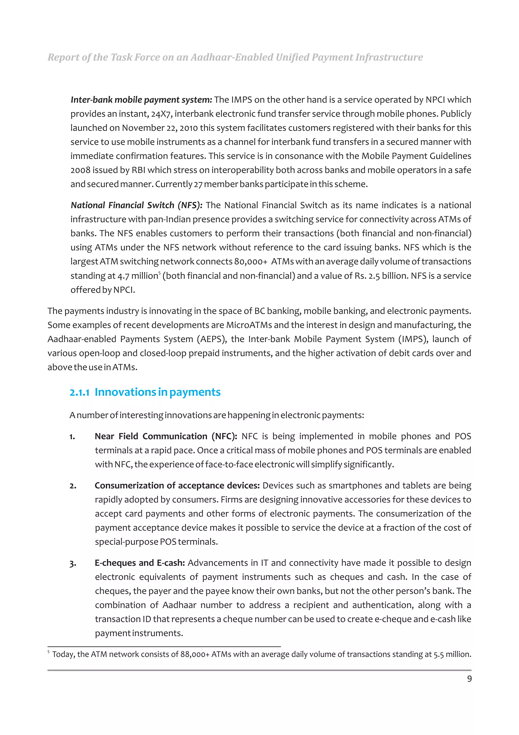 Report of the Task Force on an Aadhaar-Enabled Unified Payment Infrastructure



         Inter-bank mobile payment system: The IMPS on the other hand is a service operated by NPCI which
         provides an instant, 24X7, interbank electronic fund transfer service through mobile phones. Publicly
         launched on November 22, 2010 this system facilitates customers registered with their banks for this
         service to use mobile instruments as a channel for interbank fund transfers in a secured manner with
         immediate confirmation features. This service is in consonance with the Mobile Payment Guidelines
         2008 issued by RBI which stress on interoperability both across banks and mobile operators in a safe
         and secured manner. Currently 27 member banks participate in this scheme.

         National Financial Switch (NFS): The National Financial Switch as its name indicates is a national
         infrastructure with pan-Indian presence provides a switching service for connectivity across ATMs of
         banks. The NFS enables customers to perform their transactions (both financial and non-financial)
         using ATMs under the NFS network without reference to the card issuing banks. NFS which is the
         largest ATM switching network connects 80,000+ ATMs with an average daily volume of transactions
         standing at 4.7 million5 (both financial and non-financial) and a value of Rs. 2.5 billion. NFS is a service
         offered by NPCI.

The payments industry is innovating in the space of BC banking, mobile banking, and electronic payments.
Some examples of recent developments are MicroATMs and the interest in design and manufacturing, the
Aadhaar-enabled Payments System (AEPS), the Inter-bank Mobile Payment System (IMPS), launch of
various open-loop and closed-loop prepaid instruments, and the higher activation of debit cards over and
above the use in ATMs.

        2.1.1 Innovations in payments
        A number of interesting innovations are happening in electronic payments:

        1.     Near Field Communication (NFC): NFC is being implemented in mobile phones and POS
               terminals at a rapid pace. Once a critical mass of mobile phones and POS terminals are enabled
               with NFC, the experience of face-to-face electronic will simplify significantly.

        2.     Consumerization of acceptance devices: Devices such as smartphones and tablets are being
               rapidly adopted by consumers. Firms are designing innovative accessories for these devices to
               accept card payments and other forms of electronic payments. The consumerization of the
               payment acceptance device makes it possible to service the device at a fraction of the cost of
               special-purpose POS terminals.

        3.     E-cheques and E-cash: Advancements in IT and connectivity have made it possible to design
               electronic equivalents of payment instruments such as cheques and cash. In the case of
               cheques, the payer and the payee know their own banks, but not the other person’s bank. The
               combination of Aadhaar number to address a recipient and authentication, along with a
               transaction ID that represents a cheque number can be used to create e-cheque and e-cash like
               payment instruments.
5
    Today, the ATM network consists of 88,000+ ATMs with an average daily volume of transactions standing at 5.5 million.

                                                                                                                       9
 