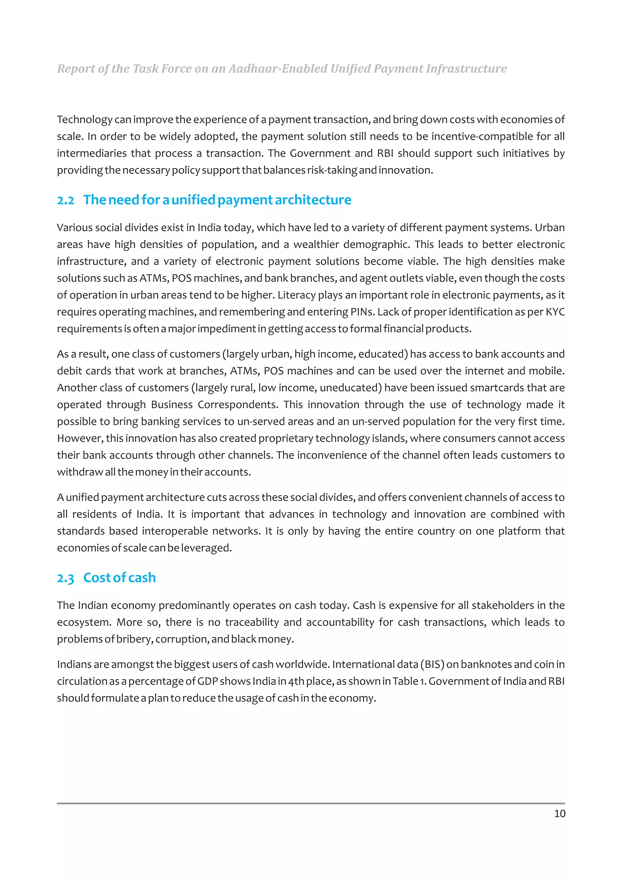 Report of the Task Force on an Aadhaar-Enabled Unified Payment Infrastructure



Technology can improve the experience of a payment transaction, and bring down costs with economies of
scale. In order to be widely adopted, the payment solution still needs to be incentive-compatible for all
intermediaries that process a transaction. The Government and RBI should support such initiatives by
providing the necessary policy support that balances risk-taking and innovation.

2.2 The need for a unified payment architecture
Various social divides exist in India today, which have led to a variety of different payment systems. Urban
areas have high densities of population, and a wealthier demographic. This leads to better electronic
infrastructure, and a variety of electronic payment solutions become viable. The high densities make
solutions such as ATMs, POS machines, and bank branches, and agent outlets viable, even though the costs
of operation in urban areas tend to be higher. Literacy plays an important role in electronic payments, as it
requires operating machines, and remembering and entering PINs. Lack of proper identification as per KYC
requirements is often a major impediment in getting access to formal financial products.

As a result, one class of customers (largely urban, high income, educated) has access to bank accounts and
debit cards that work at branches, ATMs, POS machines and can be used over the internet and mobile.
Another class of customers (largely rural, low income, uneducated) have been issued smartcards that are
operated through Business Correspondents. This innovation through the use of technology made it
possible to bring banking services to un-served areas and an un-served population for the very first time.
However, this innovation has also created proprietary technology islands, where consumers cannot access
their bank accounts through other channels. The inconvenience of the channel often leads customers to
withdraw all the money in their accounts.

A unified payment architecture cuts across these social divides, and offers convenient channels of access to
all residents of India. It is important that advances in technology and innovation are combined with
standards based interoperable networks. It is only by having the entire country on one platform that
economies of scale can be leveraged.

2.3 Cost of cash
The Indian economy predominantly operates on cash today. Cash is expensive for all stakeholders in the
ecosystem. More so, there is no traceability and accountability for cash transactions, which leads to
problems of bribery, corruption, and black money.

Indians are amongst the biggest users of cash worldwide. International data (BIS) on banknotes and coin in
circulation as a percentage of GDP shows India in 4th place, as shown in Table 1. Government of India and RBI
should formulate a plan to reduce the usage of cash in the economy.




                                                                                                          10
 