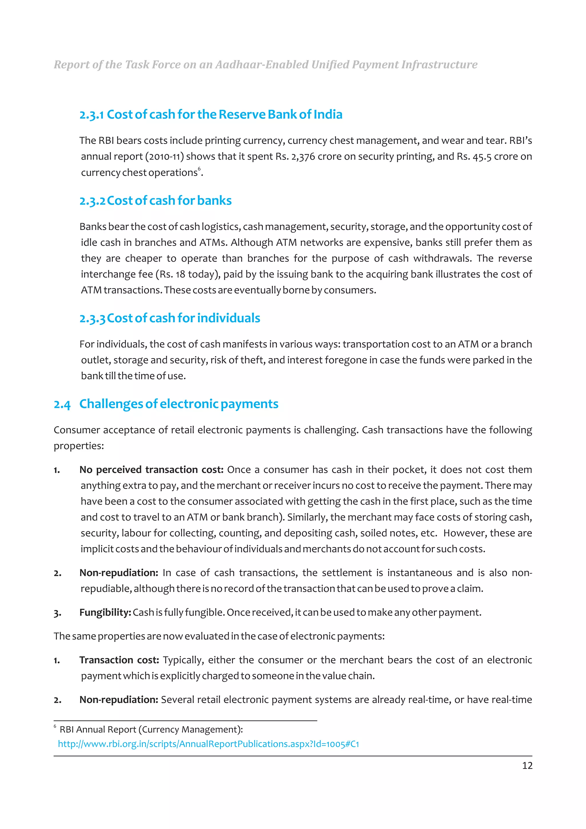 Report of the Task Force on an Aadhaar-Enabled Unified Payment Infrastructure



        2.3.1 Cost of cash for the Reserve Bank of India
        The RBI bears costs include printing currency, currency chest management, and wear and tear. RBI’s
        annual report (2010-11) shows that it spent Rs. 2,376 crore on security printing, and Rs. 45.5 crore on
        currency chest operations6.

        2.3.2Cost of cash for banks
        Banks bear the cost of cash logistics, cash management, security, storage, and the opportunity cost of
        idle cash in branches and ATMs. Although ATM networks are expensive, banks still prefer them as
        they are cheaper to operate than branches for the purpose of cash withdrawals. The reverse
        interchange fee (Rs. 18 today), paid by the issuing bank to the acquiring bank illustrates the cost of
        ATM transactions. These costs are eventually borne by consumers.

        2.3.3Cost of cash for individuals
        For individuals, the cost of cash manifests in various ways: transportation cost to an ATM or a branch
        outlet, storage and security, risk of theft, and interest foregone in case the funds were parked in the
        bank till the time of use.

2.4 Challenges of electronic payments
Consumer acceptance of retail electronic payments is challenging. Cash transactions have the following
properties:

1.      No perceived transaction cost: Once a consumer has cash in their pocket, it does not cost them
        anything extra to pay, and the merchant or receiver incurs no cost to receive the payment. There may
        have been a cost to the consumer associated with getting the cash in the first place, such as the time
        and cost to travel to an ATM or bank branch). Similarly, the merchant may face costs of storing cash,
        security, labour for collecting, counting, and depositing cash, soiled notes, etc. However, these are
        implicit costs and the behaviour of individuals and merchants do not account for such costs.

2.      Non-repudiation: In case of cash transactions, the settlement is instantaneous and is also non-
        repudiable, although there is no record of the transaction that can be used to prove a claim.

3.      Fungibility: Cash is fully fungible. Once received, it can be used to make any other payment.

The same properties are now evaluated in the case of electronic payments:

1.      Transaction cost: Typically, either the consumer or the merchant bears the cost of an electronic
        payment which is explicitly charged to someone in the value chain.

2.      Non-repudiation: Several retail electronic payment systems are already real-time, or have real-time

6
    RBI Annual Report (Currency Management):
    http://www.rbi.org.in/scripts/AnnualReportPublications.aspx?Id=1005#C1

                                                                                                            12
 