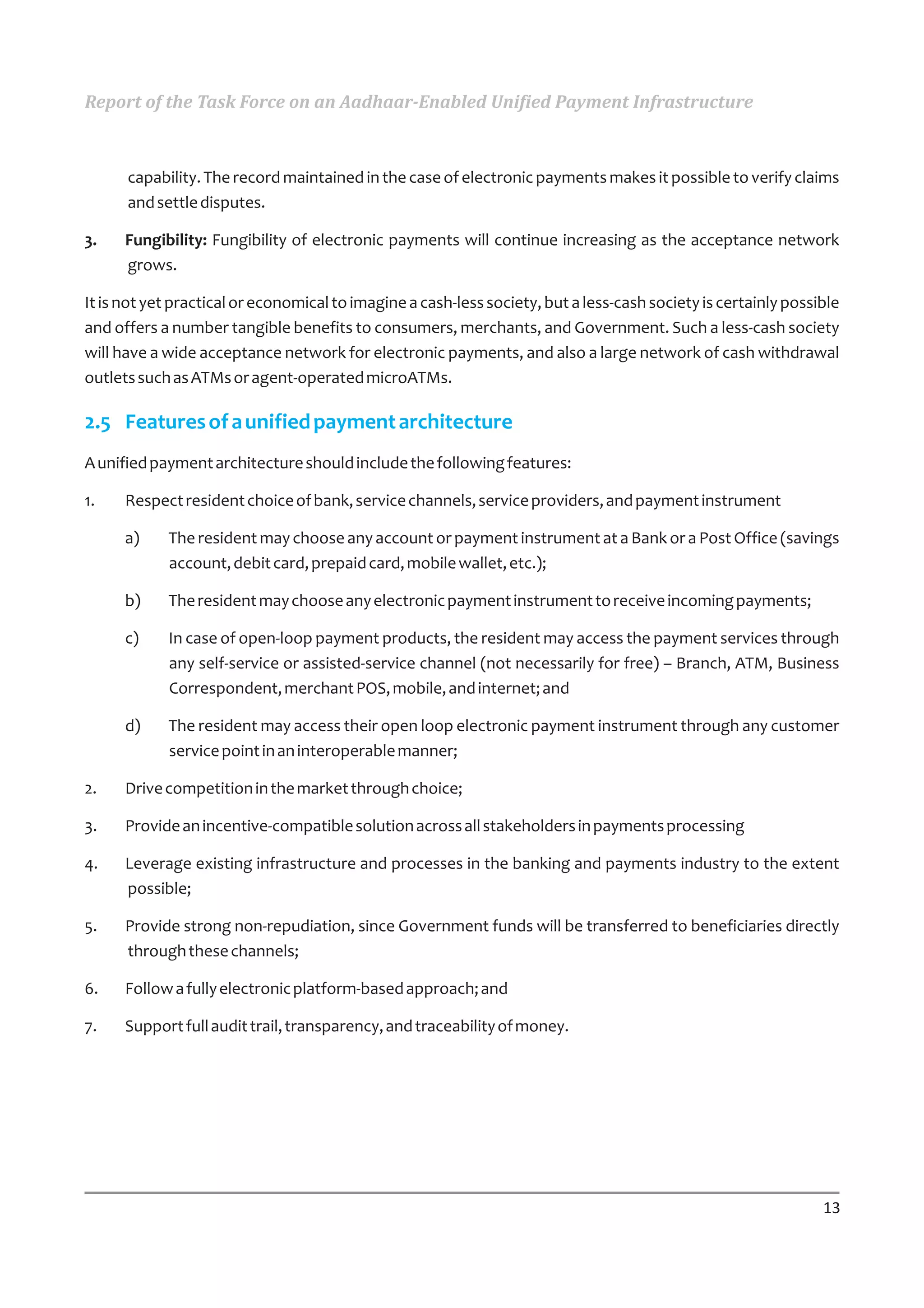 Report of the Task Force on an Aadhaar-Enabled Unified Payment Infrastructure



      capability. The record maintained in the case of electronic payments makes it possible to verify claims
      and settle disputes.

3.    Fungibility: Fungibility of electronic payments will continue increasing as the acceptance network
      grows.

It is not yet practical or economical to imagine a cash-less society, but a less-cash society is certainly possible
and offers a number tangible benefits to consumers, merchants, and Government. Such a less-cash society
will have a wide acceptance network for electronic payments, and also a large network of cash withdrawal
outlets such as ATMs or agent-operated microATMs.

2.5 Features of a unified payment architecture
A unified payment architecture should include the following features:

1.    Respect resident choice of bank, service channels, service providers, and payment instrument

      a)    The resident may choose any account or payment instrument at a Bank or a Post Office (savings
            account, debit card, prepaid card, mobile wallet, etc.);

      b)    The resident may choose any electronic payment instrument to receive incoming payments;

      c)    In case of open-loop payment products, the resident may access the payment services through
            any self-service or assisted-service channel (not necessarily for free) – Branch, ATM, Business
            Correspondent, merchant POS, mobile, and internet; and

      d)    The resident may access their open loop electronic payment instrument through any customer
            service point in an interoperable manner;

2.    Drive competition in the market through choice;

3.    Provide an incentive-compatible solution across all stakeholders in payments processing

4.    Leverage existing infrastructure and processes in the banking and payments industry to the extent
      possible;

5.    Provide strong non-repudiation, since Government funds will be transferred to beneficiaries directly
      through these channels;

6.    Follow a fully electronic platform-based approach; and

7.    Support full audit trail, transparency, and traceability of money.




                                                                                                                13
 