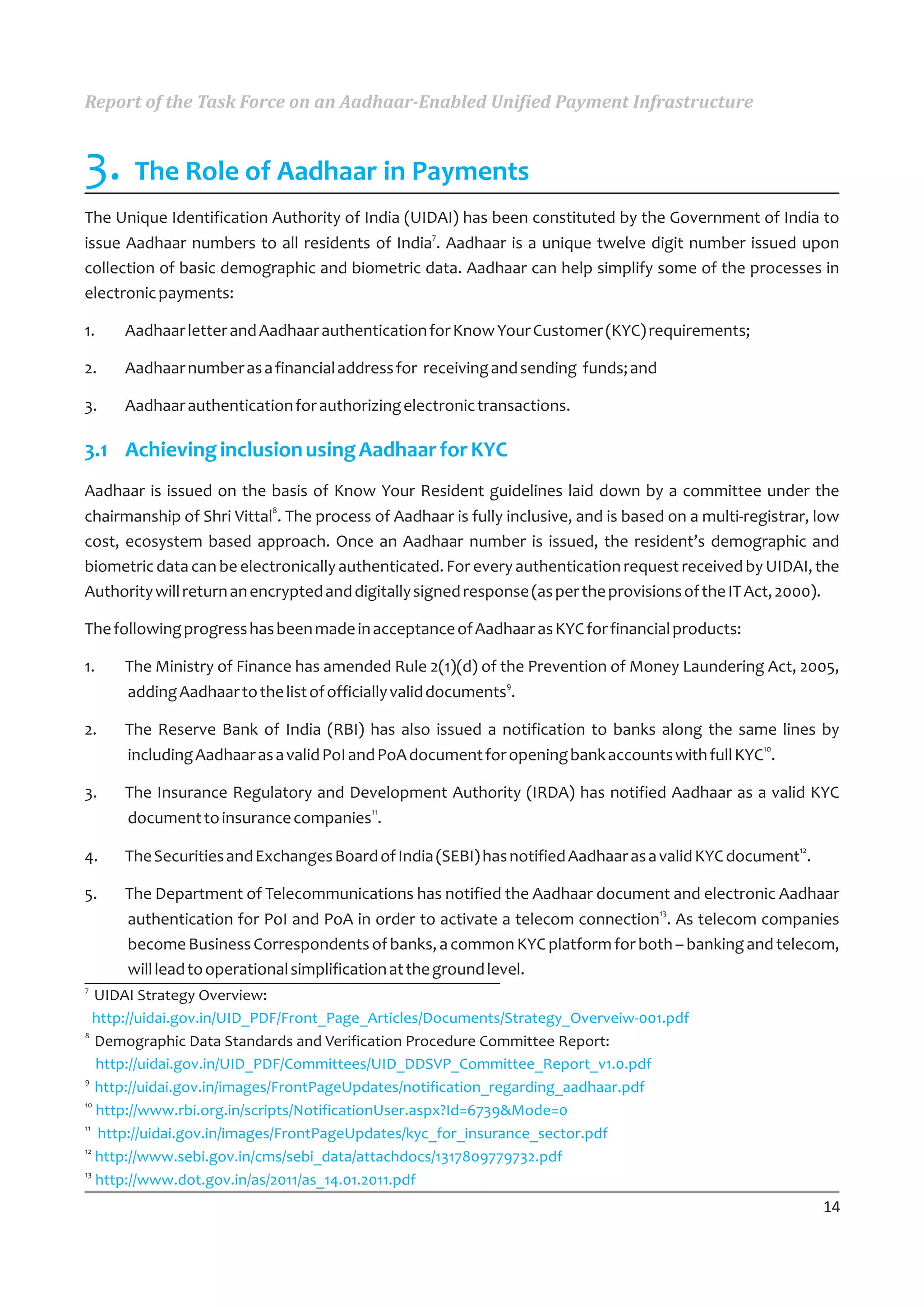 Report of the Task Force on an Aadhaar-Enabled Unified Payment Infrastructure


3. The Role of Aadhaar in Payments
The Unique Identification Authority of India (UIDAI) has been constituted by the Government of India to
                                                 7
issue Aadhaar numbers to all residents of India . Aadhaar is a unique twelve digit number issued upon
collection of basic demographic and biometric data. Aadhaar can help simplify some of the processes in
electronic payments:

1.   Aadhaar letter and Aadhaar authentication for Know Your Customer (KYC) requirements;

2.   Aadhaar number as a financial address for receiving and sending funds; and

3.   Aadhaar authentication for authorizing electronic transactions.

3.1 Achieving inclusion using Aadhaar for KYC
Aadhaar is issued on the basis of Know Your Resident guidelines laid down by a committee under the
                            8
chairmanship of Shri Vittal . The process of Aadhaar is fully inclusive, and is based on a multi-registrar, low
cost, ecosystem based approach. Once an Aadhaar number is issued, the resident’s demographic and
biometric data can be electronically authenticated. For every authentication request received by UIDAI, the
Authority will return an encrypted and digitally signed response (as per the provisions of the IT Act, 2000).

The following progress has been made in acceptance of Aadhaar as KYC for financial products:

1.   The Ministry of Finance has amended Rule 2(1)(d) of the Prevention of Money Laundering Act, 2005,
                                                             9
     adding Aadhaar to the list of officially valid documents .

2.   The Reserve Bank of India (RBI) has also issued a notification to banks along the same lines by
                                                                                              10
     including Aadhaar as a valid PoI and PoA document for opening bank accounts with full KYC .

3.   The Insurance Regulatory and Development Authority (IRDA) has notified Aadhaar as a valid KYC
                                    11
     document to insurance companies .
                                                                                                         12
4.   The Securities and Exchanges Board of India (SEBI) has notified Aadhaar as a valid KYC document .

5.   The Department of Telecommunications has notified the Aadhaar document and electronic Aadhaar
                                                                             13
     authentication for PoI and PoA in order to activate a telecom connection . As telecom companies
     become Business Correspondents of banks, a common KYC platform for both – banking and telecom,
     will lead to operational simplification at the ground level.
7
   UIDAI Strategy Overview:
   http://uidai.gov.in/UID_PDF/Front_Page_Articles/Documents/Strategy_Overveiw-001.pdf
8
   Demographic Data Standards and Verification Procedure Committee Report:
   http://uidai.gov.in/UID_PDF/Committees/UID_DDSVP_Committee_Report_v1.0.pdf
9
   http://uidai.gov.in/images/FrontPageUpdates/notification_regarding_aadhaar.pdf
10
   http://www.rbi.org.in/scripts/NotificationUser.aspx?Id=6739&Mode=0
11
    http://uidai.gov.in/images/FrontPageUpdates/kyc_for_insurance_sector.pdf
12
   http://www.sebi.gov.in/cms/sebi_data/attachdocs/1317809779732.pdf
13
   http://www.dot.gov.in/as/2011/as_14.01.2011.pdf
                                                                                                              14
 