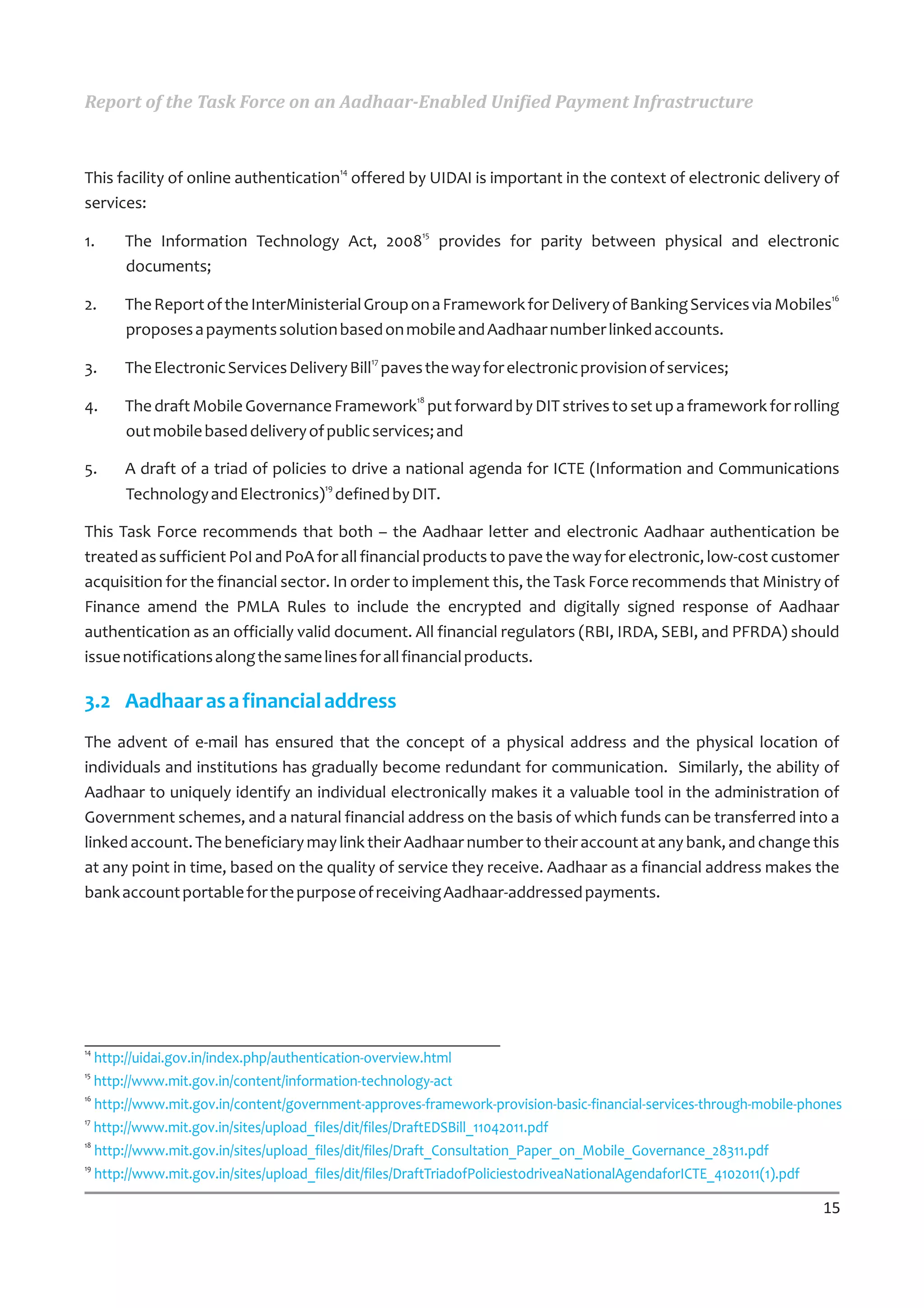 Report of the Task Force on an Aadhaar-Enabled Unified Payment Infrastructure


                                        14
This facility of online authentication offered by UIDAI is important in the context of electronic delivery of
services:
                                                     15
1.    The Information Technology Act, 2008 provides for parity between physical and electronic
      documents;
                                                                                                                     16
2.    The Report of the InterMinisterial Group on a Framework for Delivery of Banking Services via Mobiles
      proposes a payments solution based on mobile and Aadhaar number linked accounts.
                                             17
3.    The Electronic Services Delivery Bill paves the way for electronic provision of services;
                                                    18
4.    The draft Mobile Governance Framework put forward by DIT strives to set up a framework for rolling
      out mobile based delivery of public services; and

5.    A draft of a triad of policies to drive a national agenda for ICTE (Information and Communications
                                    19
      Technology and Electronics) defined by DIT.

This Task Force recommends that both – the Aadhaar letter and electronic Aadhaar authentication be
treated as sufficient PoI and PoA for all financial products to pave the way for electronic, low-cost customer
acquisition for the financial sector. In order to implement this, the Task Force recommends that Ministry of
Finance amend the PMLA Rules to include the encrypted and digitally signed response of Aadhaar
authentication as an officially valid document. All financial regulators (RBI, IRDA, SEBI, and PFRDA) should
issue notifications along the same lines for all financial products.

3.2 Aadhaar as a financial address
The advent of e-mail has ensured that the concept of a physical address and the physical location of
individuals and institutions has gradually become redundant for communication. Similarly, the ability of
Aadhaar to uniquely identify an individual electronically makes it a valuable tool in the administration of
Government schemes, and a natural financial address on the basis of which funds can be transferred into a
linked account. The beneficiary may link their Aadhaar number to their account at any bank, and change this
at any point in time, based on the quality of service they receive. Aadhaar as a financial address makes the
bank account portable for the purpose of receiving Aadhaar-addressed payments.




14
   http://uidai.gov.in/index.php/authentication-overview.html
15
   http://www.mit.gov.in/content/information-technology-act
16
   http://www.mit.gov.in/content/government-approves-framework-provision-basic-financial-services-through-mobile-phones
17
   http://www.mit.gov.in/sites/upload_files/dit/files/DraftEDSBill_11042011.pdf
18
   http://www.mit.gov.in/sites/upload_files/dit/files/Draft_Consultation_Paper_on_Mobile_Governance_28311.pdf
19
   http://www.mit.gov.in/sites/upload_files/dit/files/DraftTriadofPoliciestodriveaNationalAgendaforICTE_4102011(1).pdf

                                                                                                                    15
 