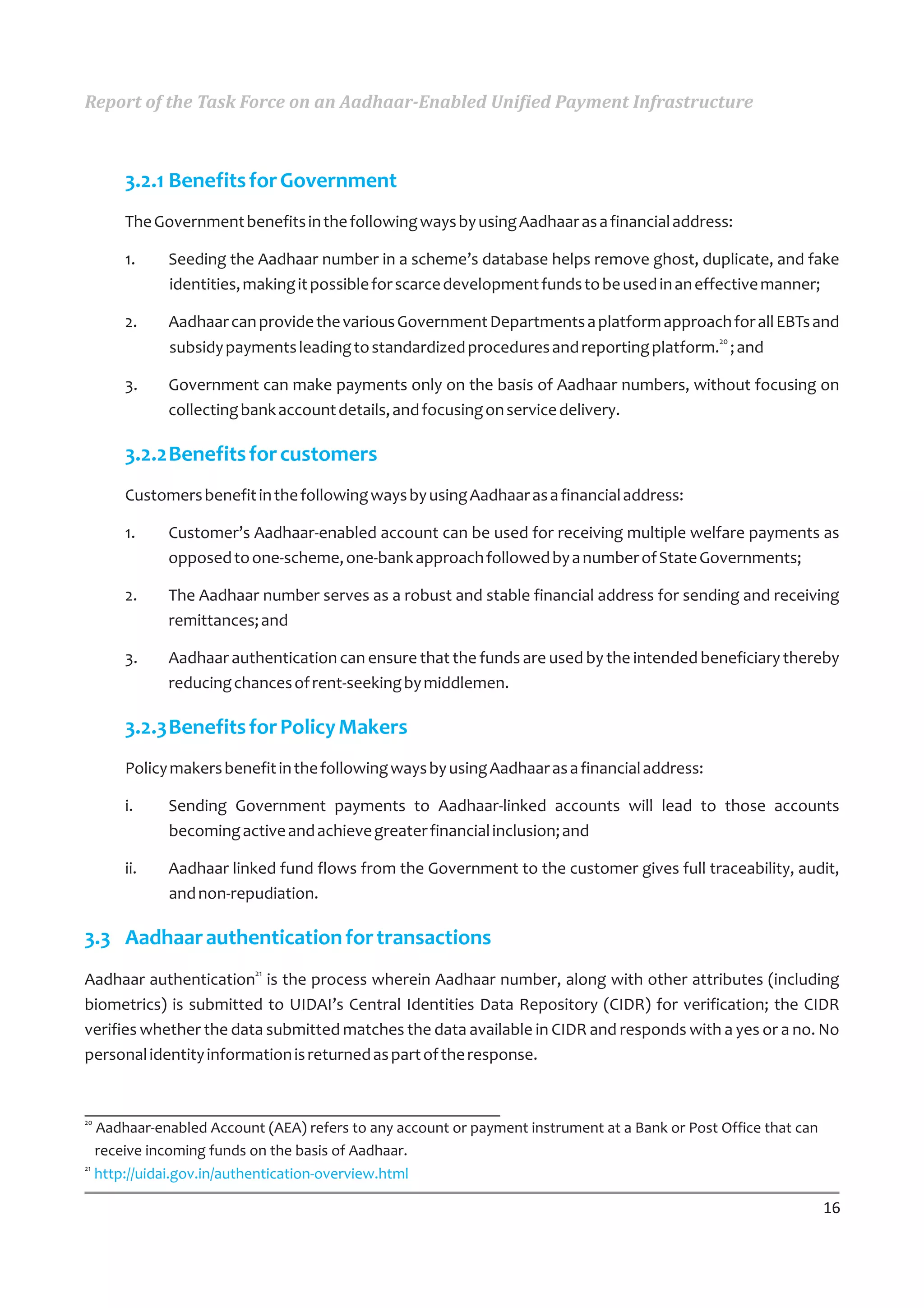Report of the Task Force on an Aadhaar-Enabled Unified Payment Infrastructure



      3.2.1 Benefits for Government
      The Government benefits in the following ways by using Aadhaar as a financial address:

      1.    Seeding the Aadhaar number in a scheme’s database helps remove ghost, duplicate, and fake
            identities, making it possible for scarce development funds to be used in an effective manner;

      2.    Aadhaar can provide the various Government Departments a platform approach for all EBTs and
                                                                                       20
            subsidy payments leading to standardized procedures and reporting platform. ; and

      3.    Government can make payments only on the basis of Aadhaar numbers, without focusing on
            collecting bank account details, and focusing on service delivery.

      3.2.2Benefits for customers
      Customers benefit in the following ways by using Aadhaar as a financial address:

      1.    Customer’s Aadhaar-enabled account can be used for receiving multiple welfare payments as
            opposed to one-scheme, one-bank approach followed by a number of State Governments;

      2.    The Aadhaar number serves as a robust and stable financial address for sending and receiving
            remittances; and

      3.    Aadhaar authentication can ensure that the funds are used by the intended beneficiary thereby
            reducing chances of rent-seeking by middlemen.

      3.2.3Benefits for Policy Makers
      Policy makers benefit in the following ways by using Aadhaar as a financial address:

      i.    Sending Government payments to Aadhaar-linked accounts will lead to those accounts
            becoming active and achieve greater financial inclusion; and

      ii.   Aadhaar linked fund flows from the Government to the customer gives full traceability, audit,
            and non-repudiation.

3.3 Aadhaar authentication for transactions
Aadhaar authentication21 is the process wherein Aadhaar number, along with other attributes (including
biometrics) is submitted to UIDAI’s Central Identities Data Repository (CIDR) for verification; the CIDR
verifies whether the data submitted matches the data available in CIDR and responds with a yes or a no. No
personal identity information is returned as part of the response.


20
   Aadhaar-enabled Account (AEA) refers to any account or payment instrument at a Bank or Post Office that can
   receive incoming funds on the basis of Aadhaar.
21
   http://uidai.gov.in/authentication-overview.html

                                                                                                                 16
 
