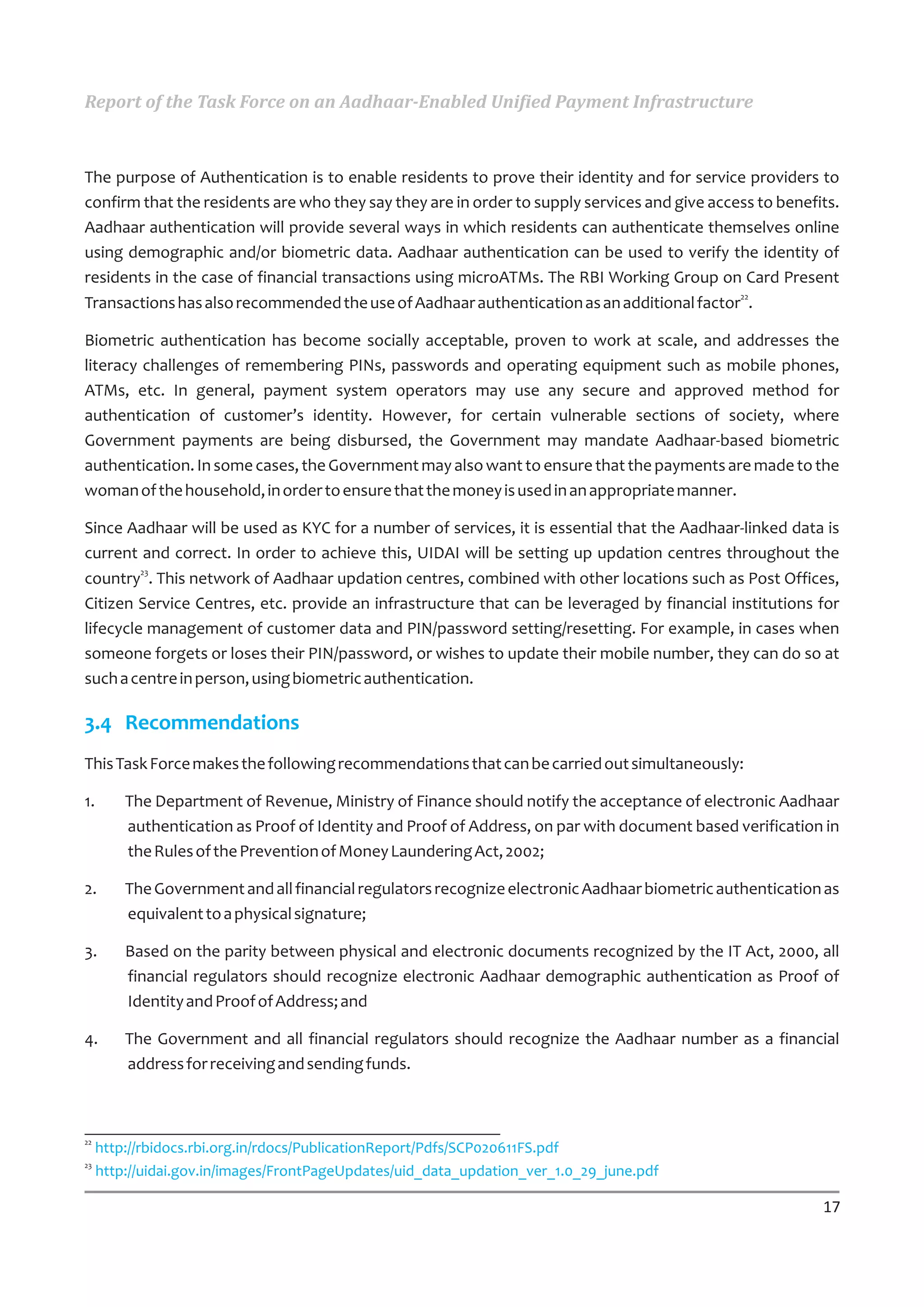 Report of the Task Force on an Aadhaar-Enabled Unified Payment Infrastructure



The purpose of Authentication is to enable residents to prove their identity and for service providers to
confirm that the residents are who they say they are in order to supply services and give access to benefits.
Aadhaar authentication will provide several ways in which residents can authenticate themselves online
using demographic and/or biometric data. Aadhaar authentication can be used to verify the identity of
residents in the case of financial transactions using microATMs. The RBI Working Group on Card Present
Transactions has also recommended the use of Aadhaar authentication as an additional factor22.

Biometric authentication has become socially acceptable, proven to work at scale, and addresses the
literacy challenges of remembering PINs, passwords and operating equipment such as mobile phones,
ATMs, etc. In general, payment system operators may use any secure and approved method for
authentication of customer’s identity. However, for certain vulnerable sections of society, where
Government payments are being disbursed, the Government may mandate Aadhaar-based biometric
authentication. In some cases, the Government may also want to ensure that the payments are made to the
woman of the household, in order to ensure that the money is used in an appropriate manner.

Since Aadhaar will be used as KYC for a number of services, it is essential that the Aadhaar-linked data is
current and correct. In order to achieve this, UIDAI will be setting up updation centres throughout the
country23. This network of Aadhaar updation centres, combined with other locations such as Post Offices,
Citizen Service Centres, etc. provide an infrastructure that can be leveraged by financial institutions for
lifecycle management of customer data and PIN/password setting/resetting. For example, in cases when
someone forgets or loses their PIN/password, or wishes to update their mobile number, they can do so at
such a centre in person, using biometric authentication.

3.4 Recommendations
This Task Force makes the following recommendations that can be carried out simultaneously:

1.       The Department of Revenue, Ministry of Finance should notify the acceptance of electronic Aadhaar
         authentication as Proof of Identity and Proof of Address, on par with document based verification in
         the Rules of the Prevention of Money Laundering Act, 2002;

2.       The Government and all financial regulators recognize electronic Aadhaar biometric authentication as
         equivalent to a physical signature;

3.       Based on the parity between physical and electronic documents recognized by the IT Act, 2000, all
         financial regulators should recognize electronic Aadhaar demographic authentication as Proof of
         Identity and Proof of Address; and

4.       The Government and all financial regulators should recognize the Aadhaar number as a financial
         address for receiving and sending funds.



22
     http://rbidocs.rbi.org.in/rdocs/PublicationReport/Pdfs/SCP020611FS.pdf
23
     http://uidai.gov.in/images/FrontPageUpdates/uid_data_updation_ver_1.0_29_june.pdf

                                                                                                          17
 