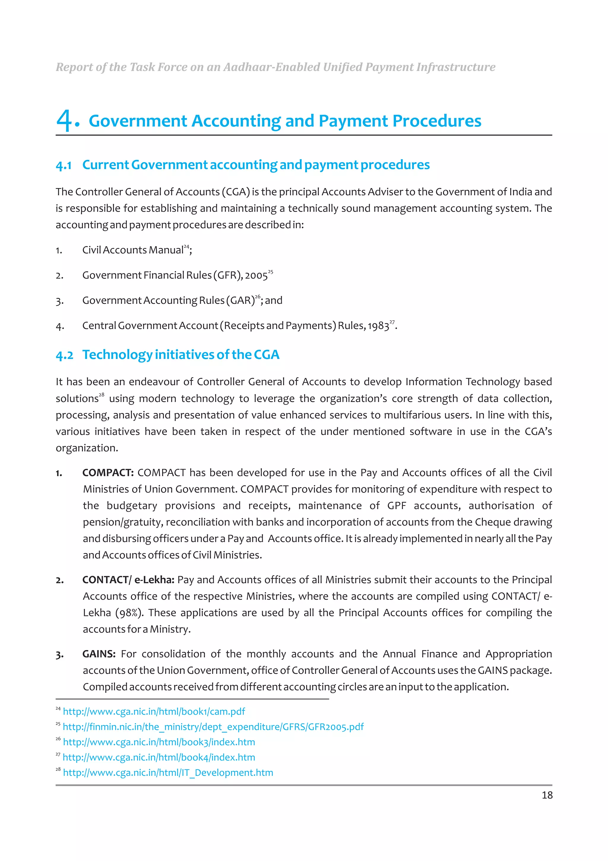 Report of the Task Force on an Aadhaar-Enabled Unified Payment Infrastructure



4. Government Accounting and Payment Procedures
4.1 Current Government accounting and payment procedures
The Controller General of Accounts (CGA) is the principal Accounts Adviser to the Government of India and
is responsible for establishing and maintaining a technically sound management accounting system. The
accounting and payment procedures are described in:
                             24
1.    Civil Accounts Manual ;
                                                  25
2.    Government Financial Rules (GFR), 2005
                                             26
3.    Government Accounting Rules (GAR) ; and
                                                                         27
4.    Central Government Account (Receipts and Payments) Rules, 1983 .

4.2 Technology initiatives of the CGA
It has been an endeavour of Controller General of Accounts to develop Information Technology based
         28
solutions using modern technology to leverage the organization’s core strength of data collection,
processing, analysis and presentation of value enhanced services to multifarious users. In line with this,
various initiatives have been taken in respect of the under mentioned software in use in the CGA’s
organization.

1.    COMPACT: COMPACT has been developed for use in the Pay and Accounts offices of all the Civil
      Ministries of Union Government. COMPACT provides for monitoring of expenditure with respect to
      the budgetary provisions and receipts, maintenance of GPF accounts, authorisation of
      pension/gratuity, reconciliation with banks and incorporation of accounts from the Cheque drawing
      and disbursing officers under a Pay and Accounts office. It is already implemented in nearly all the Pay
      and Accounts offices of Civil Ministries.

2.    CONTACT/ e-Lekha: Pay and Accounts offices of all Ministries submit their accounts to the Principal
      Accounts office of the respective Ministries, where the accounts are compiled using CONTACT/ e-
      Lekha (98%). These applications are used by all the Principal Accounts offices for compiling the
      accounts for a Ministry.

3.    GAINS: For consolidation of the monthly accounts and the Annual Finance and Appropriation
      accounts of the Union Government, office of Controller General of Accounts uses the GAINS package.
      Compiled accounts received from different accounting circles are an input to the application.
24
   http://www.cga.nic.in/html/book1/cam.pdf
25
   http://finmin.nic.in/the_ministry/dept_expenditure/GFRS/GFR2005.pdf
26
   http://www.cga.nic.in/html/book3/index.htm
27
   http://www.cga.nic.in/html/book4/index.htm
28
   http://www.cga.nic.in/html/IT_Development.htm

                                                                                                           18
 