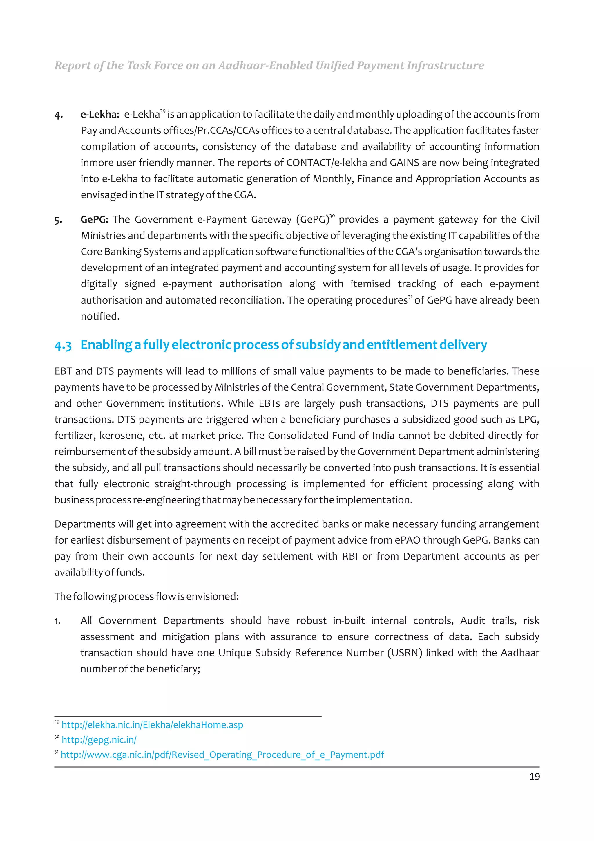 Report of the Task Force on an Aadhaar-Enabled Unified Payment Infrastructure


                       29
4.   e-Lekha: e-Lekha is an application to facilitate the daily and monthly uploading of the accounts from
     Pay and Accounts offices/Pr.CCAs/CCAs offices to a central database. The application facilitates faster
     compilation of accounts, consistency of the database and availability of accounting information
     inmore user friendly manner. The reports of CONTACT/e-lekha and GAINS are now being integrated
     into e-Lekha to facilitate automatic generation of Monthly, Finance and Appropriation Accounts as
     envisaged in the IT strategy of the CGA.
                                                              30
5.   GePG: The Government e-Payment Gateway (GePG) provides a payment gateway for the Civil
     Ministries and departments with the specific objective of leveraging the existing IT capabilities of the
     Core Banking Systems and application software functionalities of the CGA's organisation towards the
     development of an integrated payment and accounting system for all levels of usage. It provides for
     digitally signed e-payment authorisation along with itemised tracking of each e-payment
                                                                             31
     authorisation and automated reconciliation. The operating procedures of GePG have already been
     notified.

4.3 Enabling a fully electronic process of subsidy and entitlement delivery
EBT and DTS payments will lead to millions of small value payments to be made to beneficiaries. These
payments have to be processed by Ministries of the Central Government, State Government Departments,
and other Government institutions. While EBTs are largely push transactions, DTS payments are pull
transactions. DTS payments are triggered when a beneficiary purchases a subsidized good such as LPG,
fertilizer, kerosene, etc. at market price. The Consolidated Fund of India cannot be debited directly for
reimbursement of the subsidy amount. A bill must be raised by the Government Department administering
the subsidy, and all pull transactions should necessarily be converted into push transactions. It is essential
that fully electronic straight-through processing is implemented for efficient processing along with
business process re-engineering that may be necessary for the implementation.

Departments will get into agreement with the accredited banks or make necessary funding arrangement
for earliest disbursement of payments on receipt of payment advice from ePAO through GePG. Banks can
pay from their own accounts for next day settlement with RBI or from Department accounts as per
availability of funds.

The following process flow is envisioned:

1.   All Government Departments should have robust in-built internal controls, Audit trails, risk
     assessment and mitigation plans with assurance to ensure correctness of data. Each subsidy
     transaction should have one Unique Subsidy Reference Number (USRN) linked with the Aadhaar
     number of the beneficiary;



29
   http://elekha.nic.in/Elekha/elekhaHome.asp
30
   http://gepg.nic.in/
31
   http://www.cga.nic.in/pdf/Revised_Operating_Procedure_of_e_Payment.pdf

                                                                                                           19
 