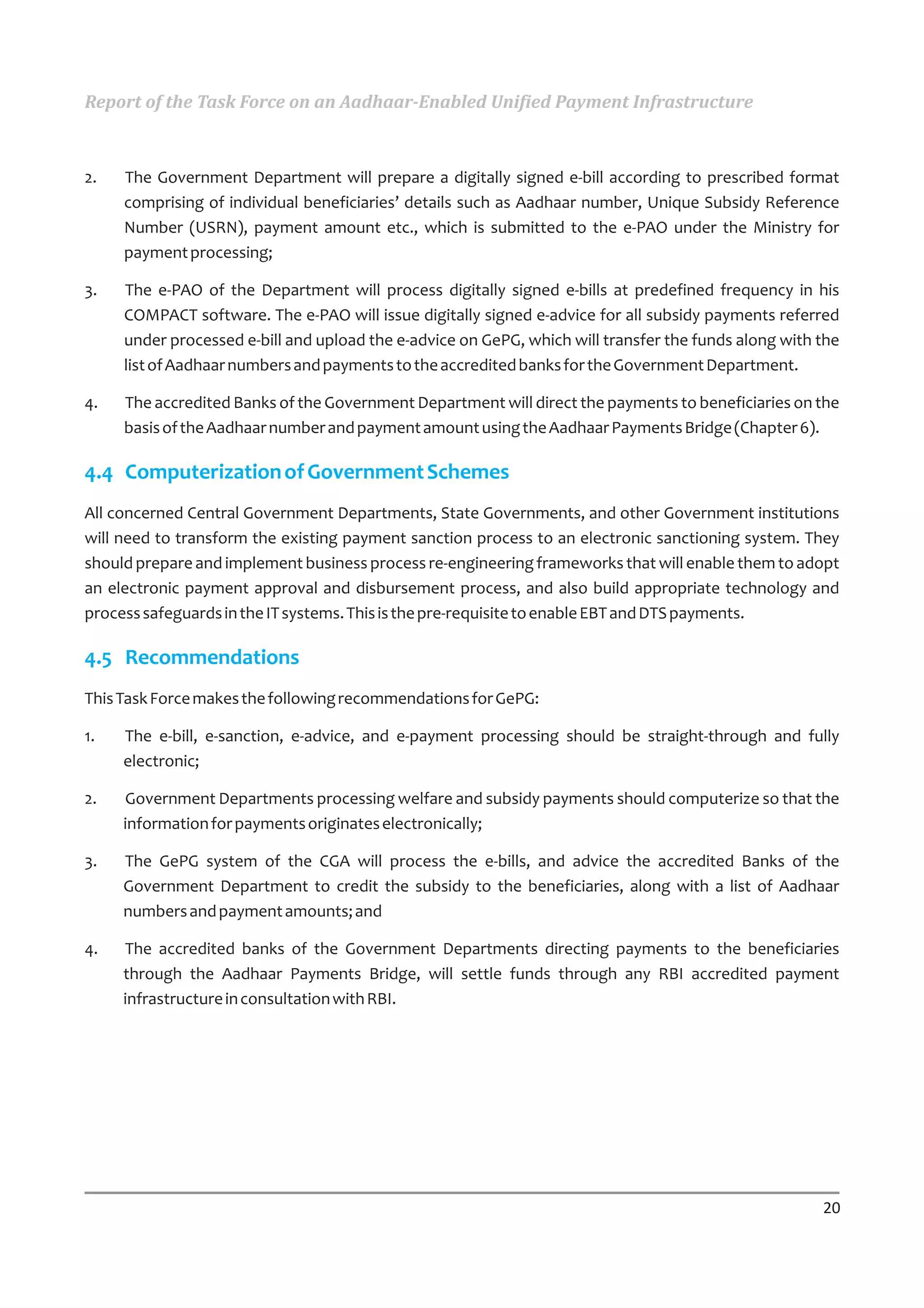 Report of the Task Force on an Aadhaar-Enabled Unified Payment Infrastructure



2.   The Government Department will prepare a digitally signed e-bill according to prescribed format
     comprising of individual beneficiaries’ details such as Aadhaar number, Unique Subsidy Reference
     Number (USRN), payment amount etc., which is submitted to the e-PAO under the Ministry for
     payment processing;

3.   The e-PAO of the Department will process digitally signed e-bills at predefined frequency in his
     COMPACT software. The e-PAO will issue digitally signed e-advice for all subsidy payments referred
     under processed e-bill and upload the e-advice on GePG, which will transfer the funds along with the
     list of Aadhaar numbers and payments to the accredited banks for the Government Department.

4.   The accredited Banks of the Government Department will direct the payments to beneficiaries on the
     basis of the Aadhaar number and payment amount using the Aadhaar Payments Bridge (Chapter 6).

4.4 Computerization of Government Schemes
All concerned Central Government Departments, State Governments, and other Government institutions
will need to transform the existing payment sanction process to an electronic sanctioning system. They
should prepare and implement business process re-engineering frameworks that will enable them to adopt
an electronic payment approval and disbursement process, and also build appropriate technology and
process safeguards in the IT systems. This is the pre-requisite to enable EBT and DTS payments.

4.5 Recommendations
This Task Force makes the following recommendations for GePG:

1.   The e-bill, e-sanction, e-advice, and e-payment processing should be straight-through and fully
     electronic;

2.   Government Departments processing welfare and subsidy payments should computerize so that the
     information for payments originates electronically;

3.   The GePG system of the CGA will process the e-bills, and advice the accredited Banks of the
     Government Department to credit the subsidy to the beneficiaries, along with a list of Aadhaar
     numbers and payment amounts; and

4.   The accredited banks of the Government Departments directing payments to the beneficiaries
     through the Aadhaar Payments Bridge, will settle funds through any RBI accredited payment
     infrastructure in consultation with RBI.




                                                                                                      20
 
