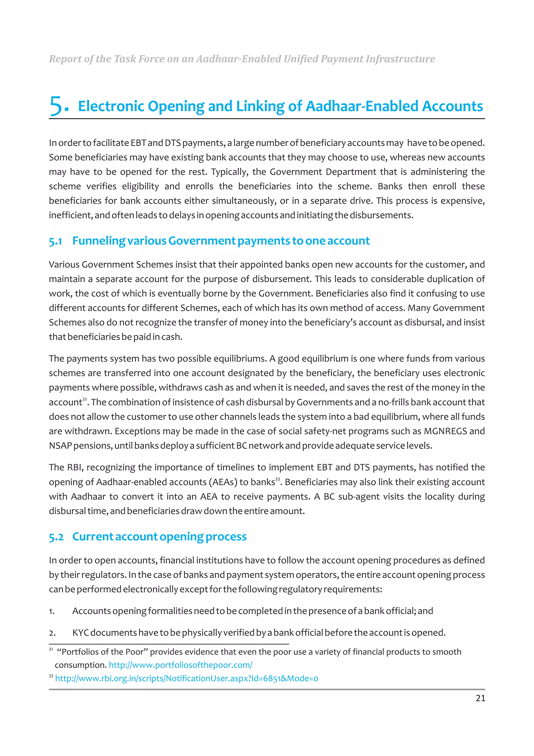 Report of the Task Force on an Aadhaar-Enabled Unified Payment Infrastructure



5. Electronic Opening and Linking of Aadhaar-Enabled Accounts
In order to facilitate EBT and DTS payments, a large number of beneficiary accounts may have to be opened.
Some beneficiaries may have existing bank accounts that they may choose to use, whereas new accounts
may have to be opened for the rest. Typically, the Government Department that is administering the
scheme verifies eligibility and enrolls the beneficiaries into the scheme. Banks then enroll these
beneficiaries for bank accounts either simultaneously, or in a separate drive. This process is expensive,
inefficient, and often leads to delays in opening accounts and initiating the disbursements.

5.1 Funneling various Government payments to one account
Various Government Schemes insist that their appointed banks open new accounts for the customer, and
maintain a separate account for the purpose of disbursement. This leads to considerable duplication of
work, the cost of which is eventually borne by the Government. Beneficiaries also find it confusing to use
different accounts for different Schemes, each of which has its own method of access. Many Government
Schemes also do not recognize the transfer of money into the beneficiary’s account as disbursal, and insist
that beneficiaries be paid in cash.

The payments system has two possible equilibriums. A good equilibrium is one where funds from various
schemes are transferred into one account designated by the beneficiary, the beneficiary uses electronic
payments where possible, withdraws cash as and when it is needed, and saves the rest of the money in the
account32. The combination of insistence of cash disbursal by Governments and a no-frills bank account that
does not allow the customer to use other channels leads the system into a bad equilibrium, where all funds
are withdrawn. Exceptions may be made in the case of social safety-net programs such as MGNREGS and
NSAP pensions, until banks deploy a sufficient BC network and provide adequate service levels.

The RBI, recognizing the importance of timelines to implement EBT and DTS payments, has notified the
opening of Aadhaar-enabled accounts (AEAs) to banks33. Beneficiaries may also link their existing account
with Aadhaar to convert it into an AEA to receive payments. A BC sub-agent visits the locality during
disbursal time, and beneficiaries draw down the entire amount.

5.2 Current account opening process
In order to open accounts, financial institutions have to follow the account opening procedures as defined
by their regulators. In the case of banks and payment system operators, the entire account opening process
can be performed electronically except for the following regulatory requirements:

1.    Accounts opening formalities need to be completed in the presence of a bank official; and

2.    KYC documents have to be physically verified by a bank official before the account is opened.
32
    “Portfolios of the Poor” provides evidence that even the poor use a variety of financial products to smooth
   consumption. http://www.portfoliosofthepoor.com/
33
   http://www.rbi.org.in/scripts/NotificationUser.aspx?Id=6851&Mode=0

                                                                                                                  21
 