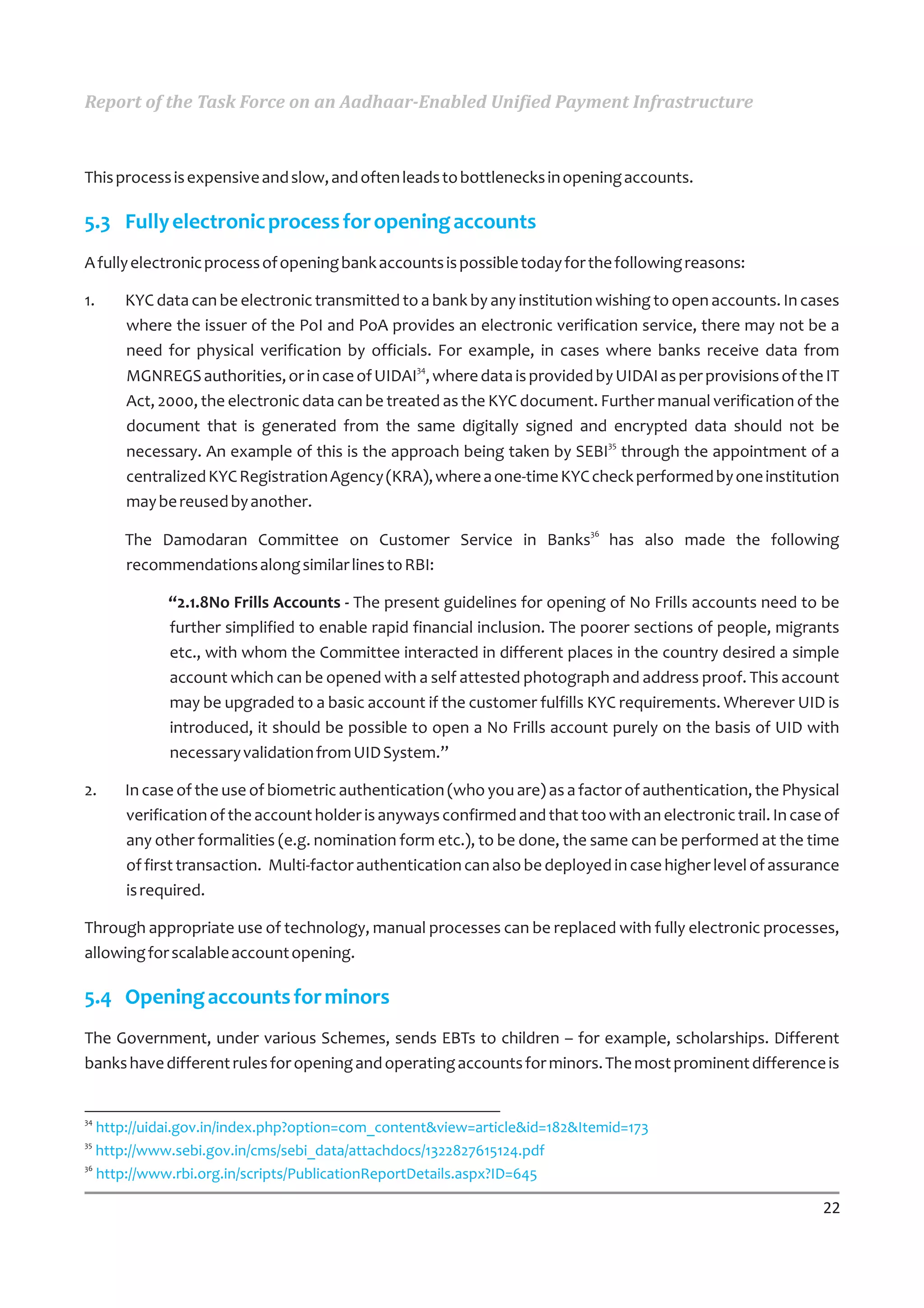 Report of the Task Force on an Aadhaar-Enabled Unified Payment Infrastructure



This process is expensive and slow, and often leads to bottlenecks in opening accounts.

5.3 Fully electronic process for opening accounts
A fully electronic process of opening bank accounts is possible today for the following reasons:

1.   KYC data can be electronic transmitted to a bank by any institution wishing to open accounts. In cases
     where the issuer of the PoI and PoA provides an electronic verification service, there may not be a
     need for physical verification by officials. For example, in cases where banks receive data from
                                               34
     MGNREGS authorities, or in case of UIDAI , where data is provided by UIDAI as per provisions of the IT
     Act, 2000, the electronic data can be treated as the KYC document. Further manual verification of the
     document that is generated from the same digitally signed and encrypted data should not be
                                                                          35
     necessary. An example of this is the approach being taken by SEBI through the appointment of a
     centralized KYC Registration Agency (KRA), where a one-time KYC check performed by one institution
     may be reused by another.
                                                                         36
     The Damodaran Committee on Customer Service in Banks                     has also made the following
     recommendations along similar lines to RBI:

            “2.1.8No Frills Accounts - The present guidelines for opening of No Frills accounts need to be
            further simplified to enable rapid financial inclusion. The poorer sections of people, migrants
            etc., with whom the Committee interacted in different places in the country desired a simple
            account which can be opened with a self attested photograph and address proof. This account
            may be upgraded to a basic account if the customer fulfills KYC requirements. Wherever UID is
            introduced, it should be possible to open a No Frills account purely on the basis of UID with
            necessary validation from UID System.”

2.   In case of the use of biometric authentication (who you are) as a factor of authentication, the Physical
     verification of the account holder is anyways confirmed and that too with an electronic trail. In case of
     any other formalities (e.g. nomination form etc.), to be done, the same can be performed at the time
     of first transaction. Multi-factor authentication can also be deployed in case higher level of assurance
     is required.

Through appropriate use of technology, manual processes can be replaced with fully electronic processes,
allowing for scalable account opening.

5.4 Opening accounts for minors
The Government, under various Schemes, sends EBTs to children – for example, scholarships. Different
banks have different rules for opening and operating accounts for minors. The most prominent difference is


34
   http://uidai.gov.in/index.php?option=com_content&view=article&id=182&Itemid=173
35
   http://www.sebi.gov.in/cms/sebi_data/attachdocs/1322827615124.pdf
36
   http://www.rbi.org.in/scripts/PublicationReportDetails.aspx?ID=645

                                                                                                           22
 