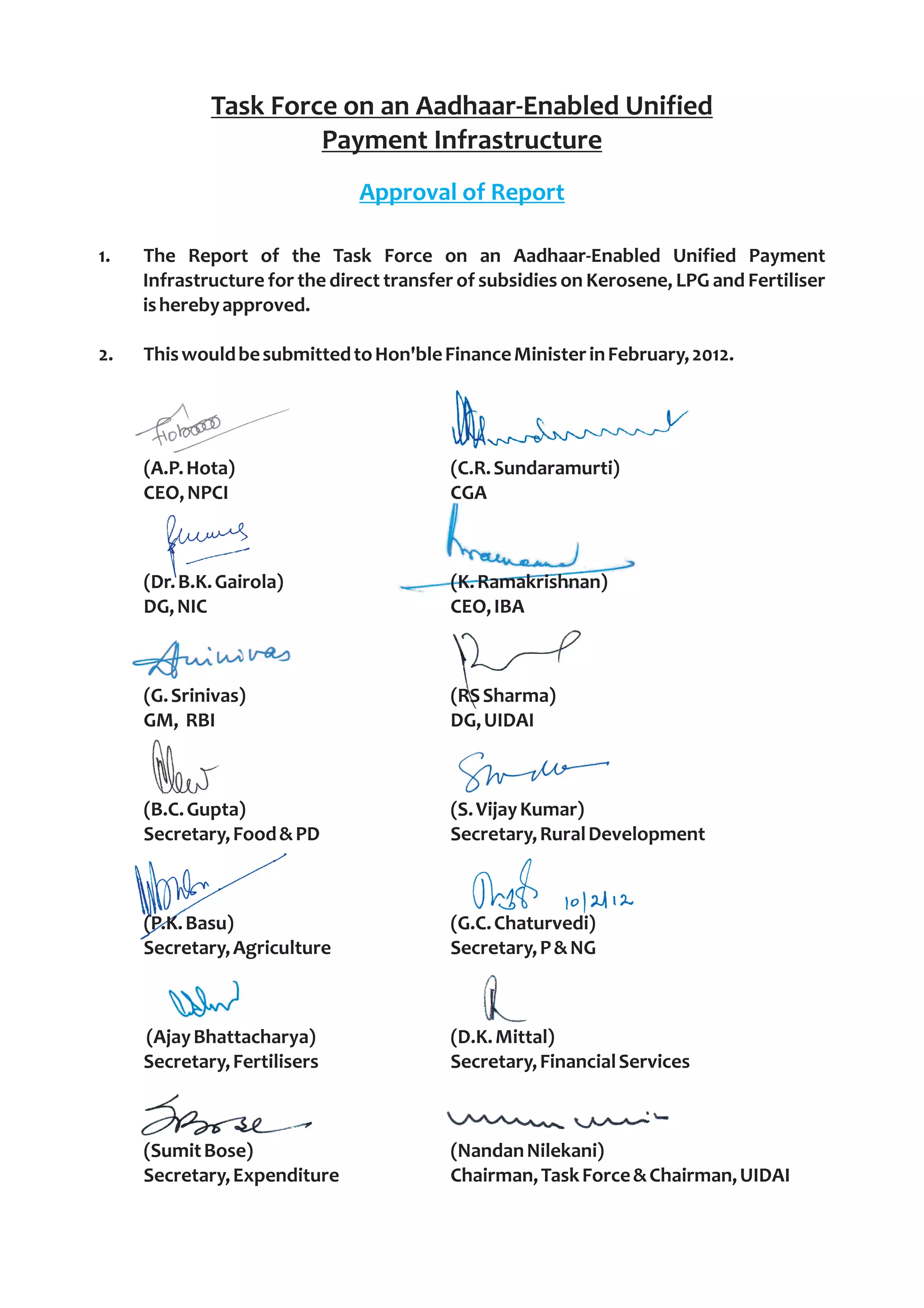 Task Force on an Aadhaar-Enabled Unified
                      Payment Infrastructure
                               Approval of Report

1.   The Report of the Task Force on an Aadhaar-Enabled Unified Payment
     Infrastructure for the direct transfer of subsidies on Kerosene, LPG and Fertiliser
     is hereby approved.

2.   This would be submitted to Hon'ble Finance Minister in February, 2012.




     (A.P. Hota)                          (C.R. Sundaramurti)
     CEO, NPCI                            CGA



     (Dr. B.K. Gairola)                   (K. Ramakrishnan)
     DG, NIC                              CEO, IBA



     (G. Srinivas)                        (RS Sharma)
     GM, RBI                              DG, UIDAI



     (B.C. Gupta)                         (S. Vijay Kumar)
     Secretary, Food & PD                 Secretary, Rural Development



     (P.K. Basu)                          (G.C. Chaturvedi)
     Secretary, Agriculture               Secretary, P & NG



     (Ajay Bhattacharya)                  (D.K. Mittal)
     Secretary, Fertilisers               Secretary, Financial Services



     (Sumit Bose)                         (Nandan Nilekani)
     Secretary, Expenditure               Chairman, Task Force & Chairman, UIDAI
 