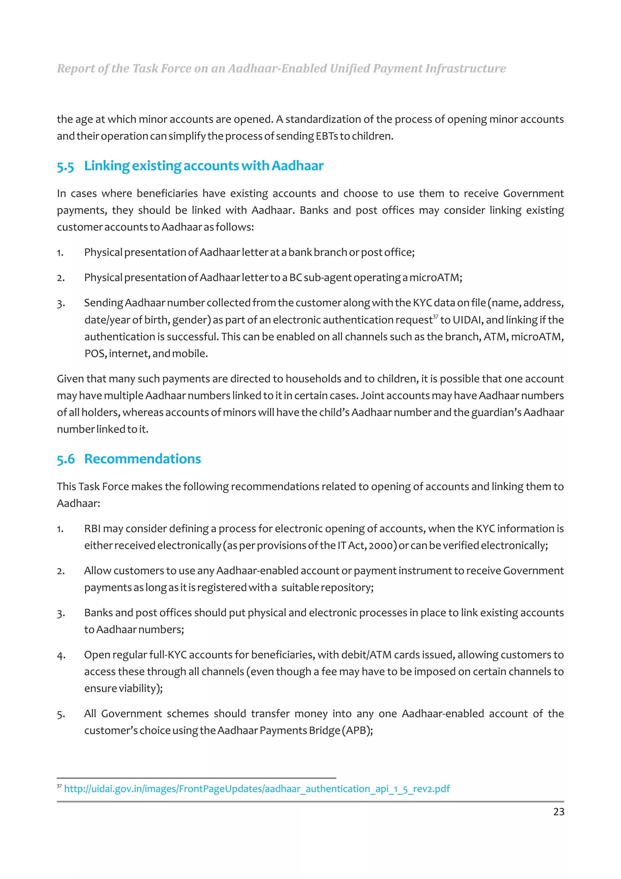 Report of the Task Force on an Aadhaar-Enabled Unified Payment Infrastructure



the age at which minor accounts are opened. A standardization of the process of opening minor accounts
and their operation can simplify the process of sending EBTs to children.

5.5 Linking existing accounts with Aadhaar
In cases where beneficiaries have existing accounts and choose to use them to receive Government
payments, they should be linked with Aadhaar. Banks and post offices may consider linking existing
customer accounts to Aadhaar as follows:

1.       Physical presentation of Aadhaar letter at a bank branch or post office;

2.       Physical presentation of Aadhaar letter to a BC sub-agent operating a microATM;

3.       Sending Aadhaar number collected from the customer along with the KYC data on file (name, address,
                                                                                    37
         date/year of birth, gender) as part of an electronic authentication request to UIDAI, and linking if the
         authentication is successful. This can be enabled on all channels such as the branch, ATM, microATM,
         POS, internet, and mobile.

Given that many such payments are directed to households and to children, it is possible that one account
may have multiple Aadhaar numbers linked to it in certain cases. Joint accounts may have Aadhaar numbers
of all holders, whereas accounts of minors will have the child’s Aadhaar number and the guardian’s Aadhaar
number linked to it.

5.6 Recommendations
This Task Force makes the following recommendations related to opening of accounts and linking them to
Aadhaar:

1.       RBI may consider defining a process for electronic opening of accounts, when the KYC information is
         either received electronically (as per provisions of the IT Act, 2000) or can be verified electronically;

2.       Allow customers to use any Aadhaar-enabled account or payment instrument to receive Government
         payments as long as it is registered with a suitable repository;

3.       Banks and post offices should put physical and electronic processes in place to link existing accounts
         to Aadhaar numbers;

4.       Open regular full-KYC accounts for beneficiaries, with debit/ATM cards issued, allowing customers to
         access these through all channels (even though a fee may have to be imposed on certain channels to
         ensure viability);

5.       All Government schemes should transfer money into any one Aadhaar-enabled account of the
         customer’s choice using the Aadhaar Payments Bridge (APB);



37
     http://uidai.gov.in/images/FrontPageUpdates/aadhaar_authentication_api_1_5_rev2.pdf

                                                                                                               23
 