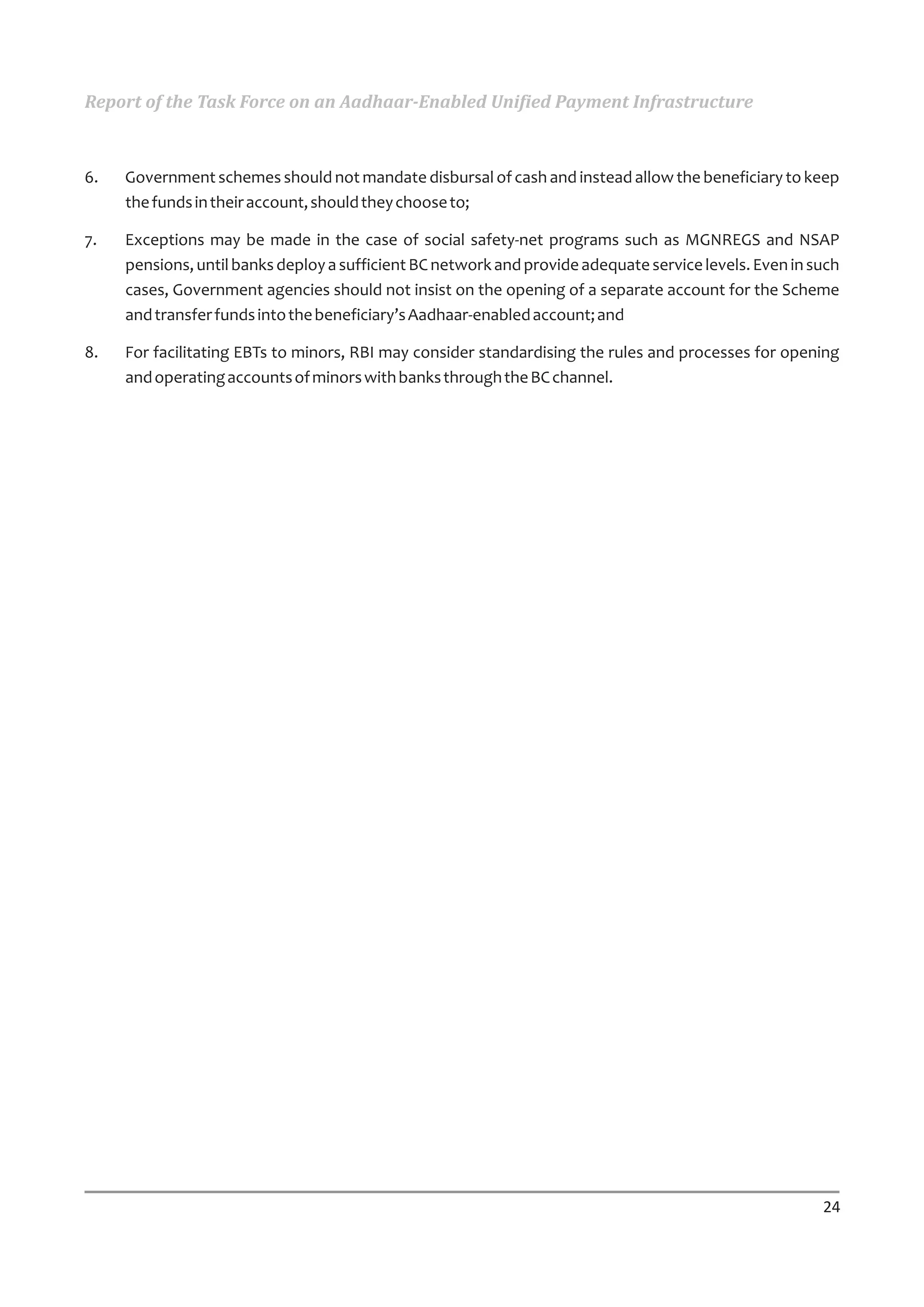 Report of the Task Force on an Aadhaar-Enabled Unified Payment Infrastructure



6.   Government schemes should not mandate disbursal of cash and instead allow the beneficiary to keep
     the funds in their account, should they choose to;

7.   Exceptions may be made in the case of social safety-net programs such as MGNREGS and NSAP
     pensions, until banks deploy a sufficient BC network and provide adequate service levels. Even in such
     cases, Government agencies should not insist on the opening of a separate account for the Scheme
     and transfer funds into the beneficiary’s Aadhaar-enabled account; and

8.   For facilitating EBTs to minors, RBI may consider standardising the rules and processes for opening
     and operating accounts of minors with banks through the BC channel.




                                                                                                        24
 