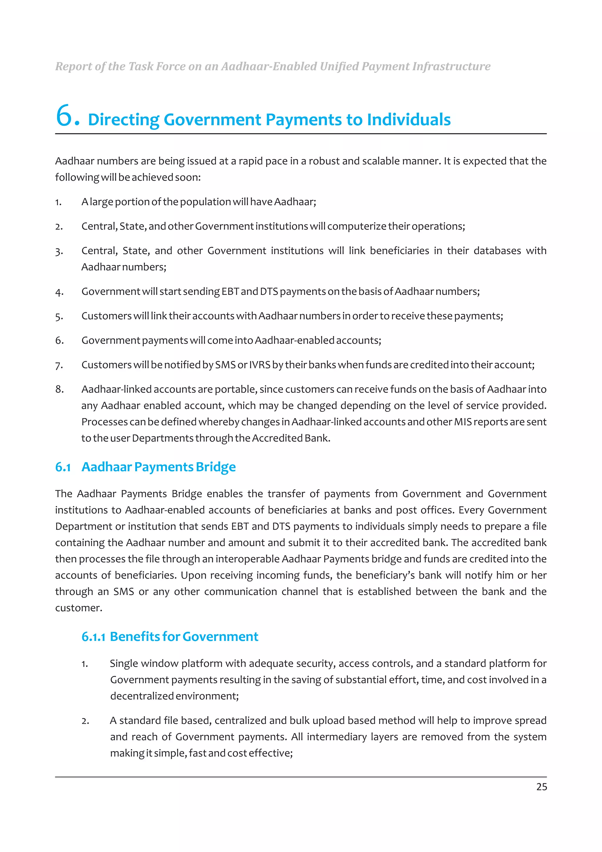 Report of the Task Force on an Aadhaar-Enabled Unified Payment Infrastructure



6. Directing Government Payments to Individuals
Aadhaar numbers are being issued at a rapid pace in a robust and scalable manner. It is expected that the
following will be achieved soon:

1.   A large portion of the population will have Aadhaar;

2.   Central, State, and other Government institutions will computerize their operations;

3.   Central, State, and other Government institutions will link beneficiaries in their databases with
     Aadhaar numbers;

4.   Government will start sending EBT and DTS payments on the basis of Aadhaar numbers;

5.   Customers will link their accounts with Aadhaar numbers in order to receive these payments;

6.   Government payments will come into Aadhaar-enabled accounts;

7.   Customers will be notified by SMS or IVRS by their banks when funds are credited into their account;

8.   Aadhaar-linked accounts are portable, since customers can receive funds on the basis of Aadhaar into
     any Aadhaar enabled account, which may be changed depending on the level of service provided.
     Processes can be defined whereby changes in Aadhaar-linked accounts and other MIS reports are sent
     to the user Departments through the Accredited Bank.

6.1 Aadhaar Payments Bridge
The Aadhaar Payments Bridge enables the transfer of payments from Government and Government
institutions to Aadhaar-enabled accounts of beneficiaries at banks and post offices. Every Government
Department or institution that sends EBT and DTS payments to individuals simply needs to prepare a file
containing the Aadhaar number and amount and submit it to their accredited bank. The accredited bank
then processes the file through an interoperable Aadhaar Payments bridge and funds are credited into the
accounts of beneficiaries. Upon receiving incoming funds, the beneficiary’s bank will notify him or her
through an SMS or any other communication channel that is established between the bank and the
customer.

     6.1.1 Benefits for Government
     1.    Single window platform with adequate security, access controls, and a standard platform for
           Government payments resulting in the saving of substantial effort, time, and cost involved in a
           decentralized environment;

     2.    A standard file based, centralized and bulk upload based method will help to improve spread
           and reach of Government payments. All intermediary layers are removed from the system
           making it simple, fast and cost effective;


                                                                                                            25
 