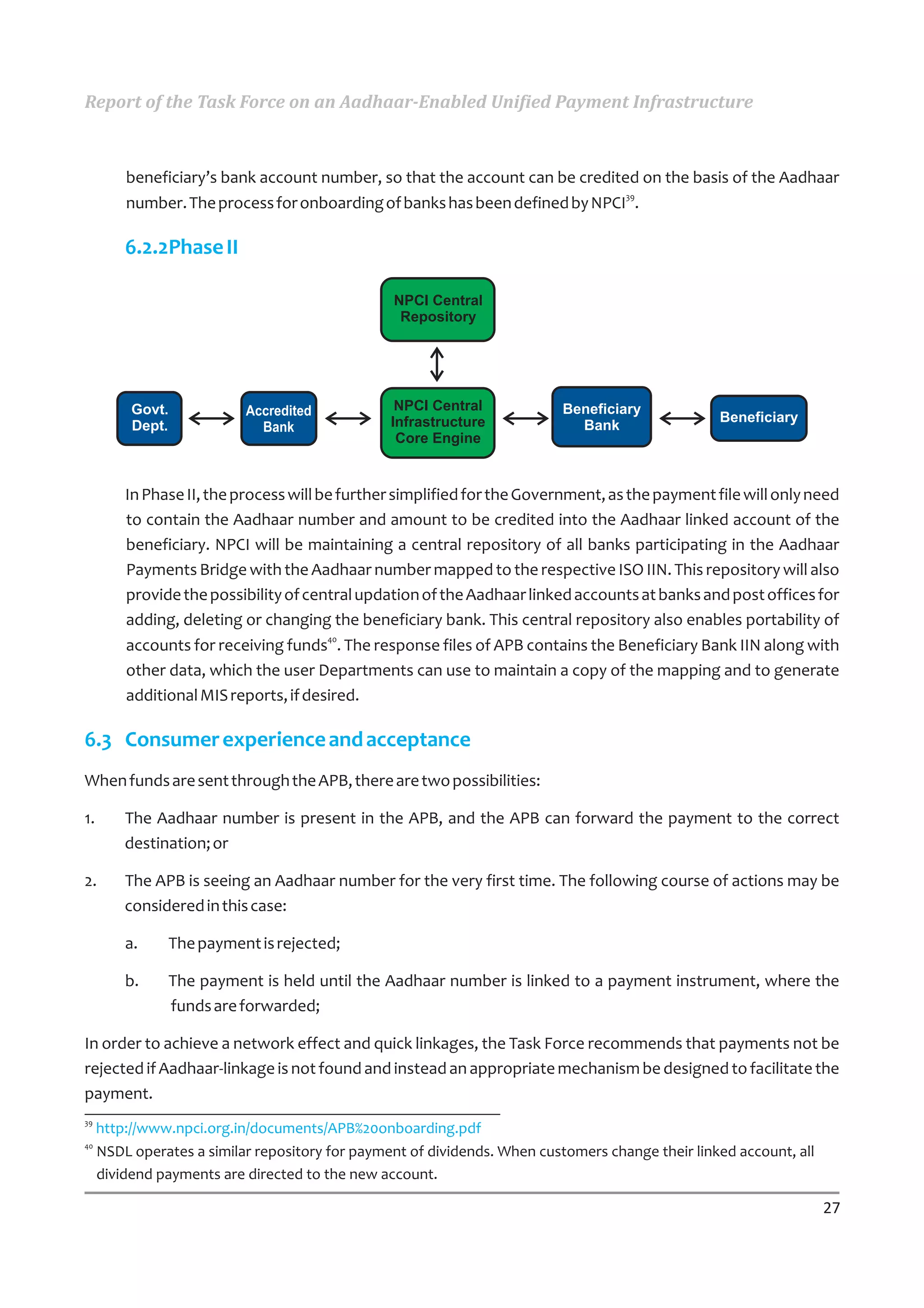 Report of the Task Force on an Aadhaar-Enabled Unified Payment Infrastructure



         beneficiary’s bank account number, so that the account can be credited on the basis of the Aadhaar
                                                                              39
         number. The process for onboarding of banks has been defined by NPCI .

         6.2.2Phase II

                                                 NPCI Central
                                                  Repository




          Govt.            Accredited             NPCI Central             Beneficiary
                                                 Infrastructure                                   Beneficiary
          Dept.              Bank                                            Bank
                                                  Core Engine


         In Phase II, the process will be further simplified for the Government, as the payment file will only need
         to contain the Aadhaar number and amount to be credited into the Aadhaar linked account of the
         beneficiary. NPCI will be maintaining a central repository of all banks participating in the Aadhaar
         Payments Bridge with the Aadhaar number mapped to the respective ISO IIN. This repository will also
         provide the possibility of central updation of the Aadhaar linked accounts at banks and post offices for
         adding, deleting or changing the beneficiary bank. This central repository also enables portability of
                                        40
         accounts for receiving funds . The response files of APB contains the Beneficiary Bank IIN along with
         other data, which the user Departments can use to maintain a copy of the mapping and to generate
         additional MIS reports, if desired.

6.3 Consumer experience and acceptance
When funds are sent through the APB, there are two possibilities:

1.       The Aadhaar number is present in the APB, and the APB can forward the payment to the correct
         destination; or

2.       The APB is seeing an Aadhaar number for the very first time. The following course of actions may be
         considered in this case:

         a.    The payment is rejected;

         b.    The payment is held until the Aadhaar number is linked to a payment instrument, where the
               funds are forwarded;

In order to achieve a network effect and quick linkages, the Task Force recommends that payments not be
rejected if Aadhaar-linkage is not found and instead an appropriate mechanism be designed to facilitate the
payment.
39
     http://www.npci.org.in/documents/APB%20onboarding.pdf
40
     NSDL operates a similar repository for payment of dividends. When customers change their linked account, all
     dividend payments are directed to the new account.

                                                                                                                    27
 