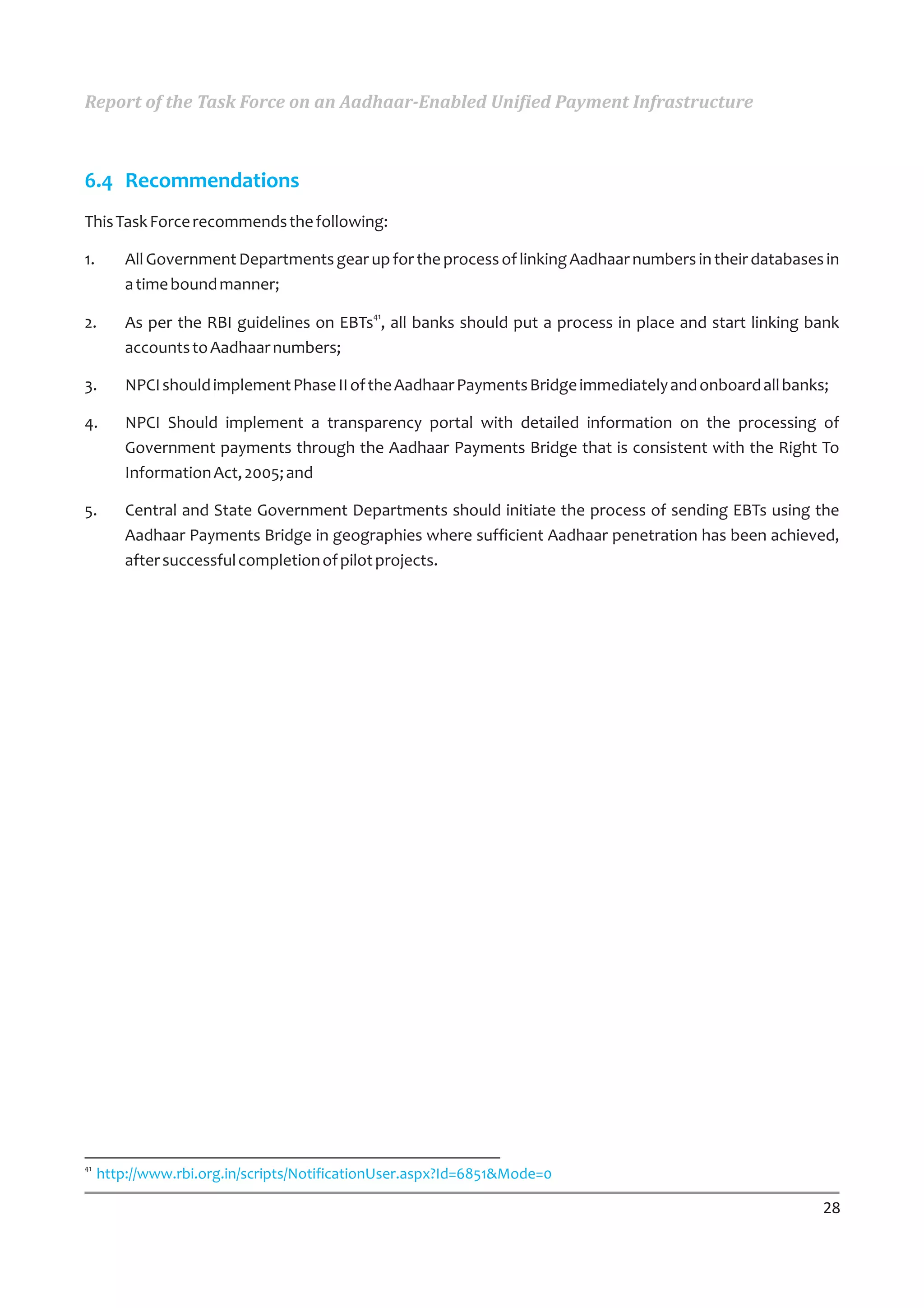 Report of the Task Force on an Aadhaar-Enabled Unified Payment Infrastructure



6.4 Recommendations
This Task Force recommends the following:

1.       All Government Departments gear up for the process of linking Aadhaar numbers in their databases in
         a time bound manner;

2.       As per the RBI guidelines on EBTs41, all banks should put a process in place and start linking bank
         accounts to Aadhaar numbers;

3.       NPCI should implement Phase II of the Aadhaar Payments Bridge immediately and onboard all banks;

4.       NPCI Should implement a transparency portal with detailed information on the processing of
         Government payments through the Aadhaar Payments Bridge that is consistent with the Right To
         Information Act, 2005; and

5.       Central and State Government Departments should initiate the process of sending EBTs using the
         Aadhaar Payments Bridge in geographies where sufficient Aadhaar penetration has been achieved,
         after successful completion of pilot projects.




41
     http://www.rbi.org.in/scripts/NotificationUser.aspx?Id=6851&Mode=0

                                                                                                         28
 