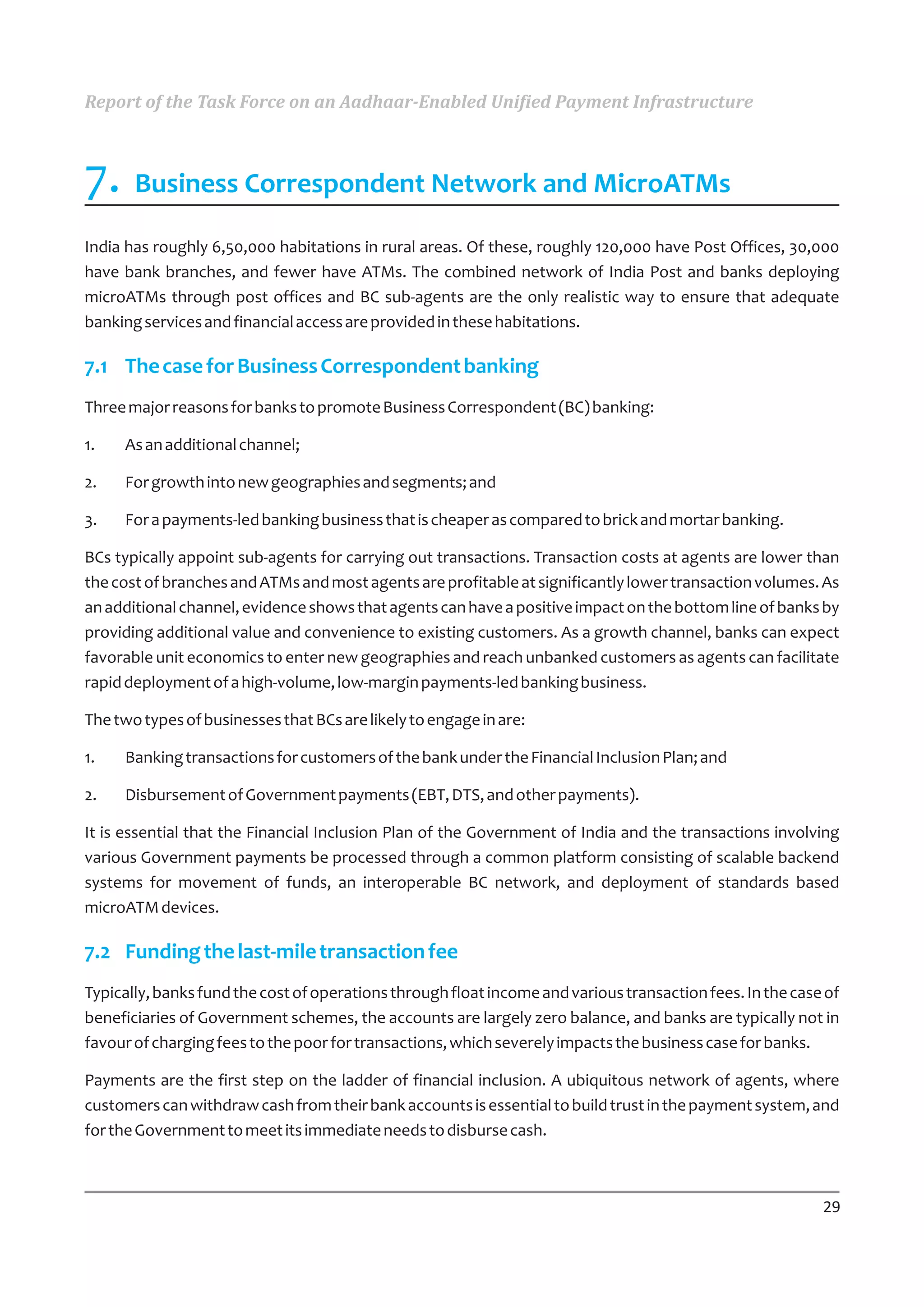 Report of the Task Force on an Aadhaar-Enabled Unified Payment Infrastructure



7. Business Correspondent Network and MicroATMs
India has roughly 6,50,000 habitations in rural areas. Of these, roughly 120,000 have Post Offices, 30,000
have bank branches, and fewer have ATMs. The combined network of India Post and banks deploying
microATMs through post offices and BC sub-agents are the only realistic way to ensure that adequate
banking services and financial access are provided in these habitations.

7.1 The case for Business Correspondent banking
Three major reasons for banks to promote Business Correspondent (BC) banking:

1.   As an additional channel;

2.   For growth into new geographies and segments; and

3.   For a payments-led banking business that is cheaper as compared to brick and mortar banking.

BCs typically appoint sub-agents for carrying out transactions. Transaction costs at agents are lower than
the cost of branches and ATMs and most agents are profitable at significantly lower transaction volumes. As
an additional channel, evidence shows that agents can have a positive impact on the bottom line of banks by
providing additional value and convenience to existing customers. As a growth channel, banks can expect
favorable unit economics to enter new geographies and reach unbanked customers as agents can facilitate
rapid deployment of a high-volume, low-margin payments-led banking business.

The two types of businesses that BCs are likely to engage in are:

1.   Banking transactions for customers of the bank under the Financial Inclusion Plan; and

2.   Disbursement of Government payments (EBT, DTS, and other payments).

It is essential that the Financial Inclusion Plan of the Government of India and the transactions involving
various Government payments be processed through a common platform consisting of scalable backend
systems for movement of funds, an interoperable BC network, and deployment of standards based
microATM devices.

7.2 Funding the last-mile transaction fee
Typically, banks fund the cost of operations through float income and various transaction fees. In the case of
beneficiaries of Government schemes, the accounts are largely zero balance, and banks are typically not in
favour of charging fees to the poor for transactions, which severely impacts the business case for banks.

Payments are the first step on the ladder of financial inclusion. A ubiquitous network of agents, where
customers can withdraw cash from their bank accounts is essential to build trust in the payment system, and
for the Government to meet its immediate needs to disburse cash.



                                                                                                           29
 