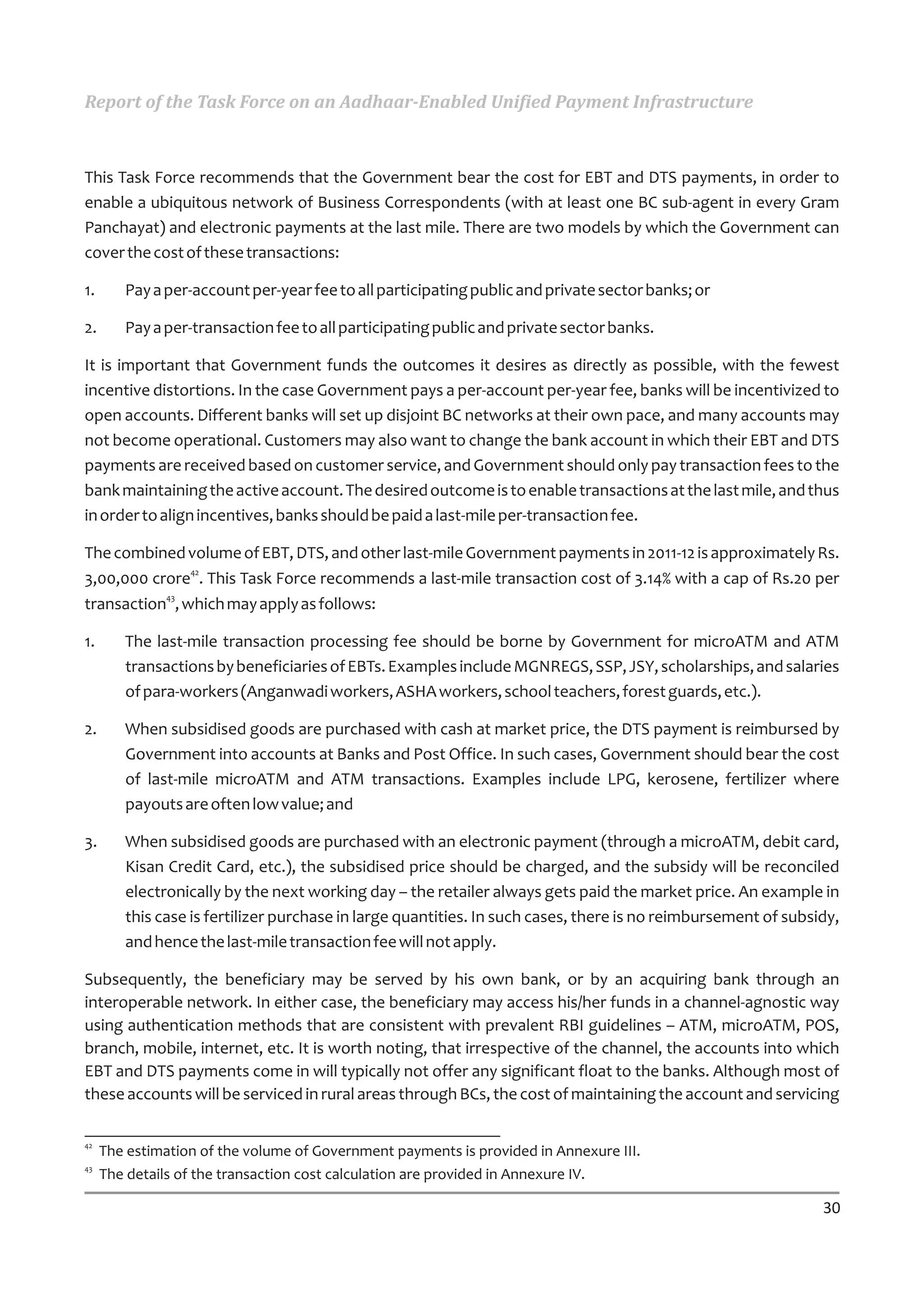 Report of the Task Force on an Aadhaar-Enabled Unified Payment Infrastructure



This Task Force recommends that the Government bear the cost for EBT and DTS payments, in order to
enable a ubiquitous network of Business Correspondents (with at least one BC sub-agent in every Gram
Panchayat) and electronic payments at the last mile. There are two models by which the Government can
cover the cost of these transactions:

1.      Pay a per-account per-year fee to all participating public and private sector banks; or

2.      Pay a per-transaction fee to all participating public and private sector banks.

It is important that Government funds the outcomes it desires as directly as possible, with the fewest
incentive distortions. In the case Government pays a per-account per-year fee, banks will be incentivized to
open accounts. Different banks will set up disjoint BC networks at their own pace, and many accounts may
not become operational. Customers may also want to change the bank account in which their EBT and DTS
payments are received based on customer service, and Government should only pay transaction fees to the
bank maintaining the active account. The desired outcome is to enable transactions at the last mile, and thus
in order to align incentives, banks should be paid a last-mile per-transaction fee.

The combined volume of EBT, DTS, and other last-mile Government payments in 2011-12 is approximately Rs.
               42
3,00,000 crore . This Task Force recommends a last-mile transaction cost of 3.14% with a cap of Rs.20 per
           43
transaction , which may apply as follows:

1.      The last-mile transaction processing fee should be borne by Government for microATM and ATM
        transactions by beneficiaries of EBTs. Examples include MGNREGS, SSP, JSY, scholarships, and salaries
        of para-workers (Anganwadi workers, ASHA workers, school teachers, forest guards, etc.).

2.      When subsidised goods are purchased with cash at market price, the DTS payment is reimbursed by
        Government into accounts at Banks and Post Office. In such cases, Government should bear the cost
        of last-mile microATM and ATM transactions. Examples include LPG, kerosene, fertilizer where
        payouts are often low value; and

3.      When subsidised goods are purchased with an electronic payment (through a microATM, debit card,
        Kisan Credit Card, etc.), the subsidised price should be charged, and the subsidy will be reconciled
        electronically by the next working day – the retailer always gets paid the market price. An example in
        this case is fertilizer purchase in large quantities. In such cases, there is no reimbursement of subsidy,
        and hence the last-mile transaction fee will not apply.

Subsequently, the beneficiary may be served by his own bank, or by an acquiring bank through an
interoperable network. In either case, the beneficiary may access his/her funds in a channel-agnostic way
using authentication methods that are consistent with prevalent RBI guidelines – ATM, microATM, POS,
branch, mobile, internet, etc. It is worth noting, that irrespective of the channel, the accounts into which
EBT and DTS payments come in will typically not offer any significant float to the banks. Although most of
these accounts will be serviced in rural areas through BCs, the cost of maintaining the account and servicing

42
     The estimation of the volume of Government payments is provided in Annexure III.
43
     The details of the transaction cost calculation are provided in Annexure IV.

                                                                                                               30
 