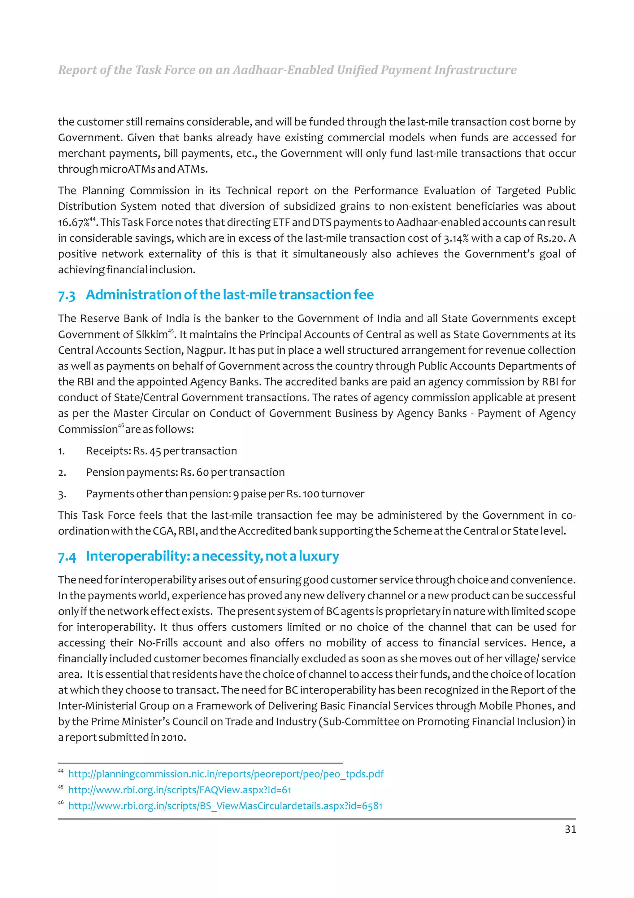 Report of the Task Force on an Aadhaar-Enabled Unified Payment Infrastructure



the customer still remains considerable, and will be funded through the last-mile transaction cost borne by
Government. Given that banks already have existing commercial models when funds are accessed for
merchant payments, bill payments, etc., the Government will only fund last-mile transactions that occur
through microATMs and ATMs.
The Planning Commission in its Technical report on the Performance Evaluation of Targeted Public
Distribution System noted that diversion of subsidized grains to non-existent beneficiaries was about
       44
16.67% . This Task Force notes that directing ETF and DTS payments to Aadhaar-enabled accounts can result
in considerable savings, which are in excess of the last-mile transaction cost of 3.14% with a cap of Rs.20. A
positive network externality of this is that it simultaneously also achieves the Government’s goal of
achieving financial inclusion.

7.3 Administration of the last-mile transaction fee
The Reserve Bank of India is the banker to the Government of India and all State Governments except
                      45
Government of Sikkim . It maintains the Principal Accounts of Central as well as State Governments at its
Central Accounts Section, Nagpur. It has put in place a well structured arrangement for revenue collection
as well as payments on behalf of Government across the country through Public Accounts Departments of
the RBI and the appointed Agency Banks. The accredited banks are paid an agency commission by RBI for
conduct of State/Central Government transactions. The rates of agency commission applicable at present
as per the Master Circular on Conduct of Government Business by Agency Banks - Payment of Agency
             46
Commission are as follows:
1.      Receipts: Rs. 45 per transaction
2.      Pension payments: Rs. 60 per transaction
3.      Payments other than pension: 9 paise per Rs. 100 turnover
This Task Force feels that the last-mile transaction fee may be administered by the Government in co-
ordination with the CGA, RBI, and the Accredited bank supporting the Scheme at the Central or State level.

7.4 Interoperability: a necessity, not a luxury
The need for interoperability arises out of ensuring good customer service through choice and convenience.
In the payments world, experience has proved any new delivery channel or a new product can be successful
only if the network effect exists. The present system of BC agents is proprietary in nature with limited scope
for interoperability. It thus offers customers limited or no choice of the channel that can be used for
accessing their No-Frills account and also offers no mobility of access to financial services. Hence, a
financially included customer becomes financially excluded as soon as she moves out of her village/ service
area. It is essential that residents have the choice of channel to access their funds, and the choice of location
at which they choose to transact. The need for BC interoperability has been recognized in the Report of the
Inter-Ministerial Group on a Framework of Delivering Basic Financial Services through Mobile Phones, and
by the Prime Minister’s Council on Trade and Industry (Sub-Committee on Promoting Financial Inclusion) in
a report submitted in 2010.

44
     http://planningcommission.nic.in/reports/peoreport/peo/peo_tpds.pdf
45
     http://www.rbi.org.in/scripts/FAQView.aspx?Id=61
46
     http://www.rbi.org.in/scripts/BS_ViewMasCirculardetails.aspx?id=6581

                                                                                                              31
 