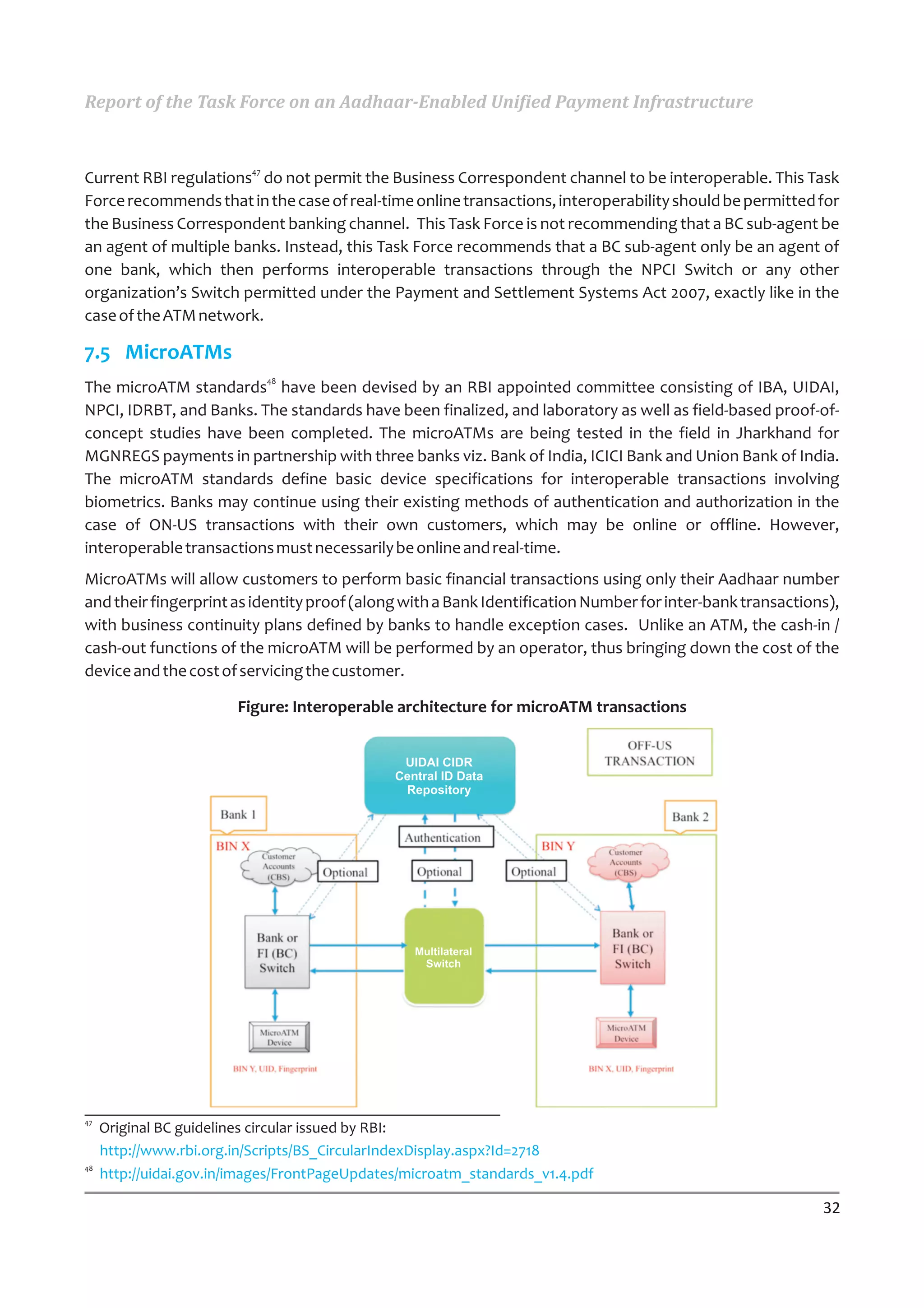 Report of the Task Force on an Aadhaar-Enabled Unified Payment Infrastructure


                          47
Current RBI regulations do not permit the Business Correspondent channel to be interoperable. This Task
Force recommends that in the case of real-time online transactions, interoperability should be permitted for
the Business Correspondent banking channel. This Task Force is not recommending that a BC sub-agent be
an agent of multiple banks. Instead, this Task Force recommends that a BC sub-agent only be an agent of
one bank, which then performs interoperable transactions through the NPCI Switch or any other
organization’s Switch permitted under the Payment and Settlement Systems Act 2007, exactly like in the
case of the ATM network.

7.5 MicroATMs
                               48
The microATM standards have been devised by an RBI appointed committee consisting of IBA, UIDAI,
NPCI, IDRBT, and Banks. The standards have been finalized, and laboratory as well as field-based proof-of-
concept studies have been completed. The microATMs are being tested in the field in Jharkhand for
MGNREGS payments in partnership with three banks viz. Bank of India, ICICI Bank and Union Bank of India.
The microATM standards define basic device specifications for interoperable transactions involving
biometrics. Banks may continue using their existing methods of authentication and authorization in the
case of ON-US transactions with their own customers, which may be online or offline. However,
interoperable transactions must necessarily be online and real-time.
MicroATMs will allow customers to perform basic financial transactions using only their Aadhaar number
and their fingerprint as identity proof (along with a Bank Identification Number for inter-bank transactions),
with business continuity plans defined by banks to handle exception cases. Unlike an ATM, the cash-in /
cash-out functions of the microATM will be performed by an operator, thus bringing down the cost of the
device and the cost of servicing the customer.

                        Figure: Interoperable architecture for microATM transactions




47
     Original BC guidelines circular issued by RBI:
     http://www.rbi.org.in/Scripts/BS_CircularIndexDisplay.aspx?Id=2718
48
     http://uidai.gov.in/images/FrontPageUpdates/microatm_standards_v1.4.pdf

                                                                                                           32
 