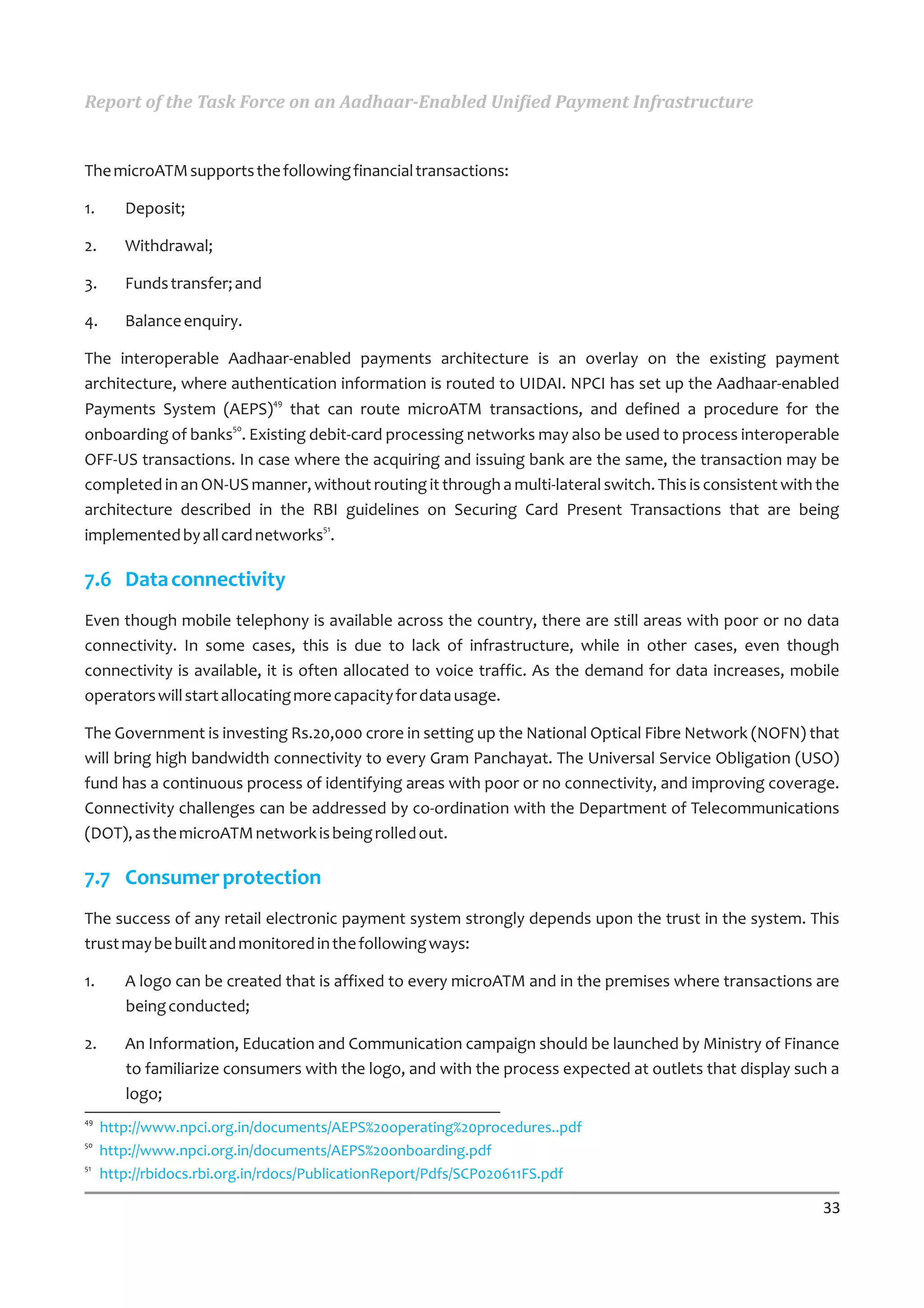 Report of the Task Force on an Aadhaar-Enabled Unified Payment Infrastructure


The microATM supports the following financial transactions:

1.      Deposit;

2.      Withdrawal;

3.      Funds transfer; and

4.      Balance enquiry.

The interoperable Aadhaar-enabled payments architecture is an overlay on the existing payment
architecture, where authentication information is routed to UIDAI. NPCI has set up the Aadhaar-enabled
                          49
Payments System (AEPS) that can route microATM transactions, and defined a procedure for the
                    50
onboarding of banks . Existing debit-card processing networks may also be used to process interoperable
OFF-US transactions. In case where the acquiring and issuing bank are the same, the transaction may be
completed in an ON-US manner, without routing it through a multi-lateral switch. This is consistent with the
architecture described in the RBI guidelines on Securing Card Present Transactions that are being
                                 51
implemented by all card networks .

7.6 Data connectivity
Even though mobile telephony is available across the country, there are still areas with poor or no data
connectivity. In some cases, this is due to lack of infrastructure, while in other cases, even though
connectivity is available, it is often allocated to voice traffic. As the demand for data increases, mobile
operators will start allocating more capacity for data usage.

The Government is investing Rs.20,000 crore in setting up the National Optical Fibre Network (NOFN) that
will bring high bandwidth connectivity to every Gram Panchayat. The Universal Service Obligation (USO)
fund has a continuous process of identifying areas with poor or no connectivity, and improving coverage.
Connectivity challenges can be addressed by co-ordination with the Department of Telecommunications
(DOT), as the microATM network is being rolled out.

7.7 Consumer protection
The success of any retail electronic payment system strongly depends upon the trust in the system. This
trust may be built and monitored in the following ways:

1.      A logo can be created that is affixed to every microATM and in the premises where transactions are
        being conducted;

2.      An Information, Education and Communication campaign should be launched by Ministry of Finance
        to familiarize consumers with the logo, and with the process expected at outlets that display such a
        logo;
49
     http://www.npci.org.in/documents/AEPS%20operating%20procedures..pdf
50
     http://www.npci.org.in/documents/AEPS%20onboarding.pdf
51
     http://rbidocs.rbi.org.in/rdocs/PublicationReport/Pdfs/SCP020611FS.pdf

                                                                                                         33
 