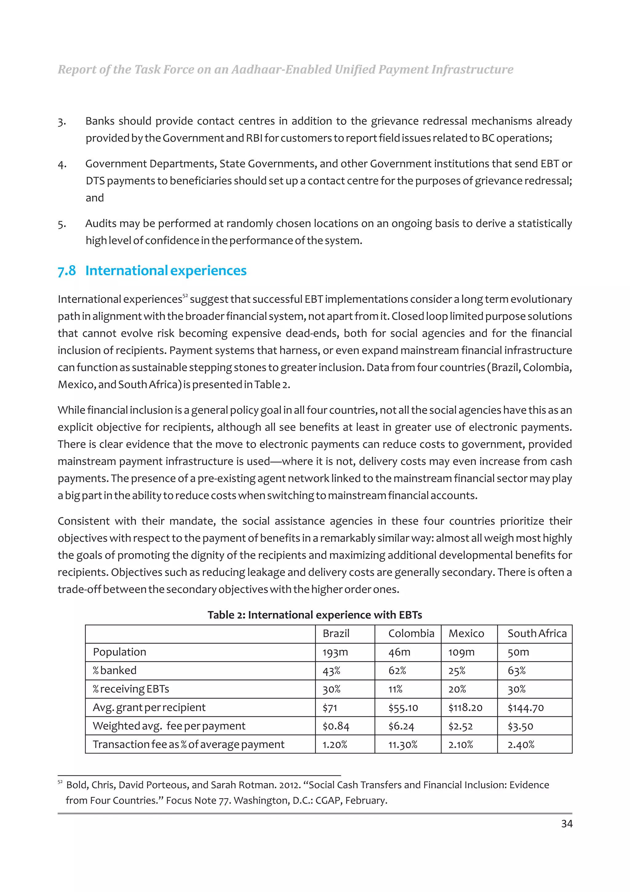Report of the Task Force on an Aadhaar-Enabled Unified Payment Infrastructure



3.       Banks should provide contact centres in addition to the grievance redressal mechanisms already
         provided by the Government and RBI for customers to report field issues related to BC operations;

4.       Government Departments, State Governments, and other Government institutions that send EBT or
         DTS payments to beneficiaries should set up a contact centre for the purposes of grievance redressal;
         and

5.       Audits may be performed at randomly chosen locations on an ongoing basis to derive a statistically
         high level of confidence in the performance of the system.

7.8 International experiences
International experiences52 suggest that successful EBT implementations consider a long term evolutionary
path in alignment with the broader financial system, not apart from it. Closed loop limited purpose solutions
that cannot evolve risk becoming expensive dead-ends, both for social agencies and for the financial
inclusion of recipients. Payment systems that harness, or even expand mainstream financial infrastructure
can function as sustainable stepping stones to greater inclusion. Data from four countries (Brazil, Colombia,
Mexico, and South Africa) is presented in Table 2.

While financial inclusion is a general policy goal in all four countries, not all the social agencies have this as an
explicit objective for recipients, although all see benefits at least in greater use of electronic payments.
There is clear evidence that the move to electronic payments can reduce costs to government, provided
mainstream payment infrastructure is used—where it is not, delivery costs may even increase from cash
payments. The presence of a pre-existing agent network linked to the mainstream financial sector may play
a big part in the ability to reduce costs when switching to mainstream financial accounts.

Consistent with their mandate, the social assistance agencies in these four countries prioritize their
objectives with respect to the payment of benefits in a remarkably similar way: almost all weigh most highly
the goals of promoting the dignity of the recipients and maximizing additional developmental benefits for
recipients. Objectives such as reducing leakage and delivery costs are generally secondary. There is often a
trade-off between the secondary objectives with the higher order ones.

                                      Table 2: International experience with EBTs
                                                              Brazil         Colombia      Mexico       South Africa
           Population                                         193m           46m           109m         50m
           % banked                                           43%            62%           25%          63%
           % receiving EBTs                                   30%            11%           20%          30%
           Avg. grant per recipient                           $71            $55.10        $118.20      $144.70
           Weighted avg. fee per payment                      $0.84          $6.24         $2.52        $3.50
           Transaction fee as % of average payment            1.20%          11.30%        2.10%        2.40%

52
     Bold, Chris, David Porteous, and Sarah Rotman. 2012. “Social Cash Transfers and Financial Inclusion: Evidence
     from Four Countries.” Focus Note 77. Washington, D.C.: CGAP, February.

                                                                                                                     34
 