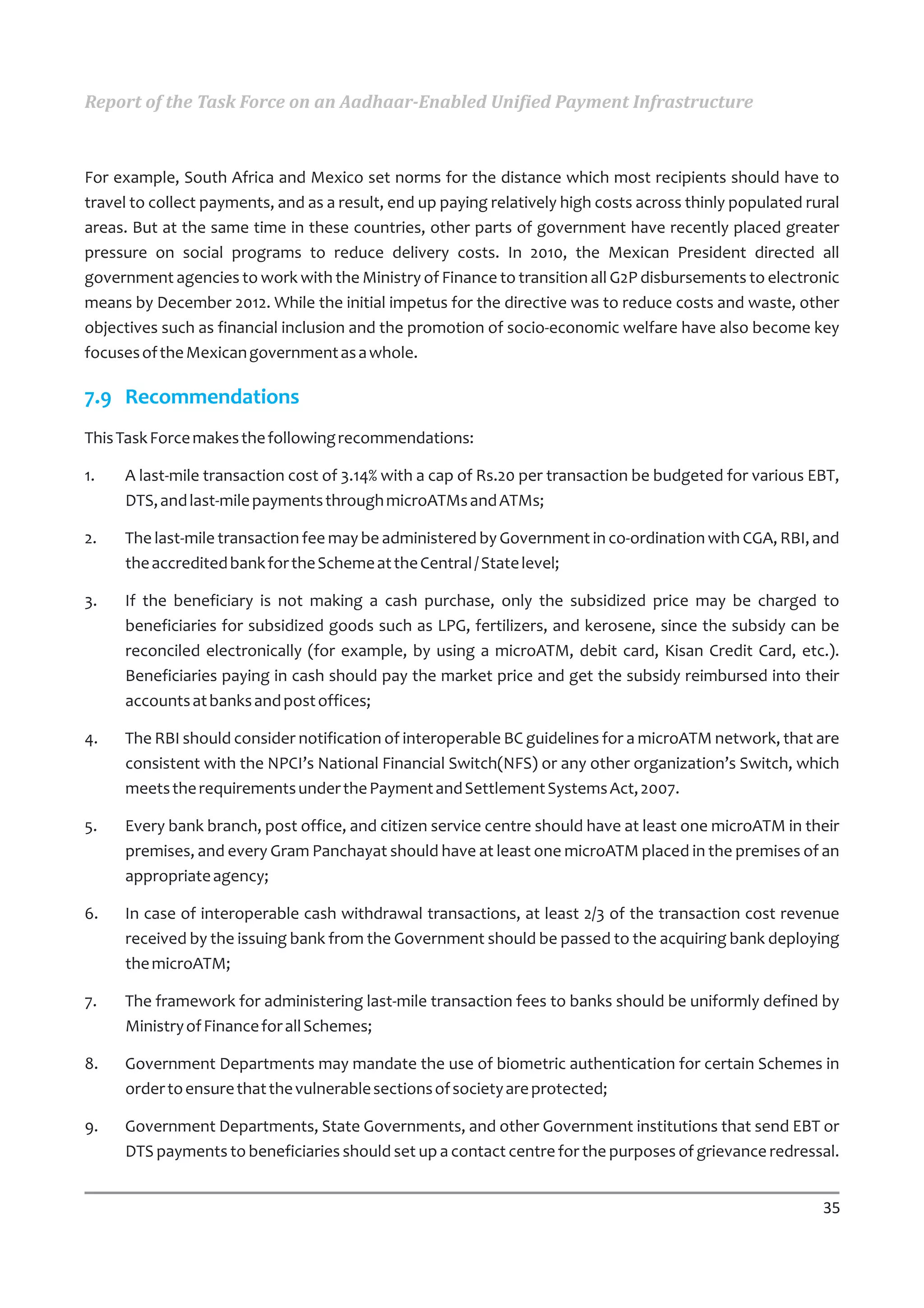 Report of the Task Force on an Aadhaar-Enabled Unified Payment Infrastructure



For example, South Africa and Mexico set norms for the distance which most recipients should have to
travel to collect payments, and as a result, end up paying relatively high costs across thinly populated rural
areas. But at the same time in these countries, other parts of government have recently placed greater
pressure on social programs to reduce delivery costs. In 2010, the Mexican President directed all
government agencies to work with the Ministry of Finance to transition all G2P disbursements to electronic
means by December 2012. While the initial impetus for the directive was to reduce costs and waste, other
objectives such as financial inclusion and the promotion of socio-economic welfare have also become key
focuses of the Mexican government as a whole.

7.9 Recommendations
This Task Force makes the following recommendations:

1.   A last-mile transaction cost of 3.14% with a cap of Rs.20 per transaction be budgeted for various EBT,
     DTS, and last-mile payments through microATMs and ATMs;

2.   The last-mile transaction fee may be administered by Government in co-ordination with CGA, RBI, and
     the accredited bank for the Scheme at the Central / State level;

3.   If the beneficiary is not making a cash purchase, only the subsidized price may be charged to
     beneficiaries for subsidized goods such as LPG, fertilizers, and kerosene, since the subsidy can be
     reconciled electronically (for example, by using a microATM, debit card, Kisan Credit Card, etc.).
     Beneficiaries paying in cash should pay the market price and get the subsidy reimbursed into their
     accounts at banks and post offices;

4.   The RBI should consider notification of interoperable BC guidelines for a microATM network, that are
     consistent with the NPCI’s National Financial Switch(NFS) or any other organization’s Switch, which
     meets the requirements under the Payment and Settlement Systems Act, 2007.

5.   Every bank branch, post office, and citizen service centre should have at least one microATM in their
     premises, and every Gram Panchayat should have at least one microATM placed in the premises of an
     appropriate agency;

6.   In case of interoperable cash withdrawal transactions, at least 2/3 of the transaction cost revenue
     received by the issuing bank from the Government should be passed to the acquiring bank deploying
     the microATM;

7.   The framework for administering last-mile transaction fees to banks should be uniformly defined by
     Ministry of Finance for all Schemes;

8.   Government Departments may mandate the use of biometric authentication for certain Schemes in
     order to ensure that the vulnerable sections of society are protected;

9.   Government Departments, State Governments, and other Government institutions that send EBT or
     DTS payments to beneficiaries should set up a contact centre for the purposes of grievance redressal.


                                                                                                           35
 