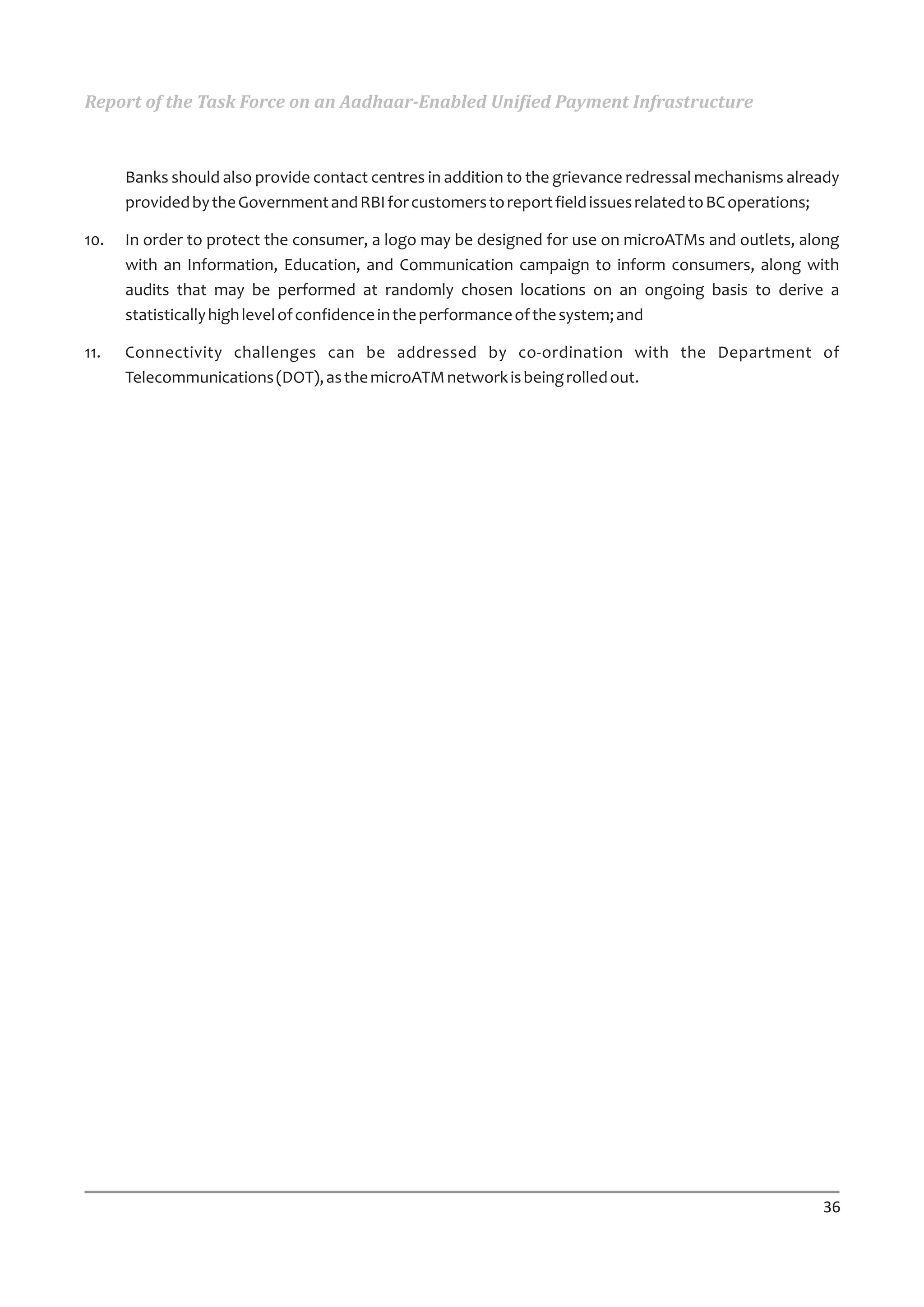 Report of the Task Force on an Aadhaar-Enabled Unified Payment Infrastructure



      Banks should also provide contact centres in addition to the grievance redressal mechanisms already
      provided by the Government and RBI for customers to report field issues related to BC operations;

10.   In order to protect the consumer, a logo may be designed for use on microATMs and outlets, along
      with an Information, Education, and Communication campaign to inform consumers, along with
      audits that may be performed at randomly chosen locations on an ongoing basis to derive a
      statistically high level of confidence in the performance of the system; and

11.   Connectivity challenges can be addressed by co-ordination with the Department of
      Telecommunications (DOT), as the microATM network is being rolled out.




                                                                                                      36
 