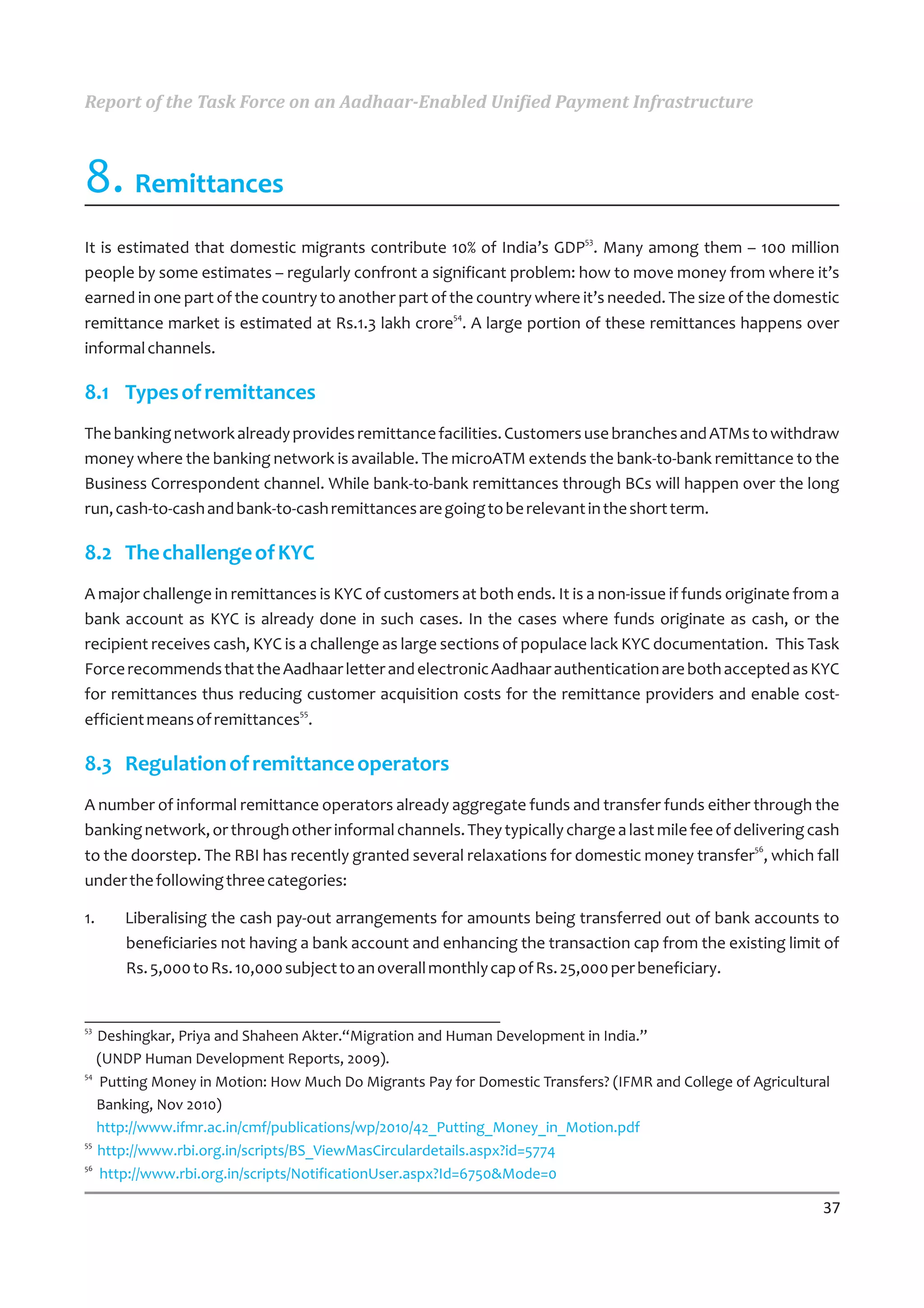 Report of the Task Force on an Aadhaar-Enabled Unified Payment Infrastructure



8. Remittances
                                                                          53
It is estimated that domestic migrants contribute 10% of India’s GDP . Many among them – 100 million
people by some estimates – regularly confront a significant problem: how to move money from where it’s
earned in one part of the country to another part of the country where it’s needed. The size of the domestic
                                                      54
remittance market is estimated at Rs.1.3 lakh crore . A large portion of these remittances happens over
informal channels.

8.1 Types of remittances
The banking network already provides remittance facilities. Customers use branches and ATMs to withdraw
money where the banking network is available. The microATM extends the bank-to-bank remittance to the
Business Correspondent channel. While bank-to-bank remittances through BCs will happen over the long
run, cash-to-cash and bank-to-cash remittances are going to be relevant in the short term.

8.2 The challenge of KYC
A major challenge in remittances is KYC of customers at both ends. It is a non-issue if funds originate from a
bank account as KYC is already done in such cases. In the cases where funds originate as cash, or the
recipient receives cash, KYC is a challenge as large sections of populace lack KYC documentation. This Task
Force recommends that the Aadhaar letter and electronic Aadhaar authentication are both accepted as KYC
for remittances thus reducing customer acquisition costs for the remittance providers and enable cost-
                                55
efficient means of remittances .

8.3 Regulation of remittance operators
A number of informal remittance operators already aggregate funds and transfer funds either through the
banking network, or through other informal channels. They typically charge a last mile fee of delivering cash
                                                                                                 56
to the doorstep. The RBI has recently granted several relaxations for domestic money transfer , which fall
under the following three categories:

1.    Liberalising the cash pay-out arrangements for amounts being transferred out of bank accounts to
      beneficiaries not having a bank account and enhancing the transaction cap from the existing limit of
      Rs. 5,000 to Rs. 10,000 subject to an overall monthly cap of Rs. 25,000 per beneficiary.


53
   Deshingkar, Priya and Shaheen Akter.“Migration and Human Development in India.”
   (UNDP Human Development Reports, 2009).
54
    Putting Money in Motion: How Much Do Migrants Pay for Domestic Transfers? (IFMR and College of Agricultural
   Banking, Nov 2010)
   http://www.ifmr.ac.in/cmf/publications/wp/2010/42_Putting_Money_in_Motion.pdf
55
   http://www.rbi.org.in/scripts/BS_ViewMasCirculardetails.aspx?id=5774
56
    http://www.rbi.org.in/scripts/NotificationUser.aspx?Id=6750&Mode=0

                                                                                                             37
 